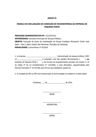 ANEXO IV
MODELO DE DECLARAÇÃO DE CONDIÇÃO DE MICROEMPRESA OU EMPRESA DE
PEQUENO PORTE
PROCESSO ADMINISTRATIVO Nº: 15/10/55.651
INTERESSADO: Secretaria Municipal de Serviços Públicos
OBJETO: Execução de obras de revitalização do Parque Ecológico Monsenhor Emílio José
Salim - Fase I, Bairro Jardim das Palmeiras, Município de Campinas.
MODALIDADE: Concorrência nº 03/2016
1. A empresa ________________________________ (denominação da pessoa jurídica), CNPJ
nº_________________________, é (assinalar uma das opções) Microempresa ( ) ou
Empresa de Pequeno Porte ( ), nos termos do enquadramento previsto nos incisos I e II
do artigo 3º da Lei Complementar nº 123/2006, e suas alterações, regulamentada pelo
Decreto Municipal nº 16.187/08, para fins do que estabelece aquela lei;
2. A condição de ME ou EPP será comprovada na forma exigida no subitem 6.3 deste edital.
Campinas, ___ de __________________ de 2016.
___________________
NOME
___________________
ASSINATURA
___________________
CARGO
 