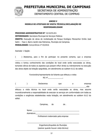 PREFEITURA MUNICIPAL DE CAMPINAS
SECRETARIA DE ADMINISTRAÇÃO
DEPARTAMENTO CENTRAL DE COMPRAS
57
ANEXO V
MODELO DE ATESTADO DE VISITA TÉCNICA/DECLARAÇÃO DE
RESPONSABILIDADE
PROCESSO ADMINISTRATIVO N° 15/10/55.651
INTERESSADO: Secretaria Municipal de Serviços Públicos
OBJETO: Execução de obras de revitalização do Parque Ecológico Monsenhor Emílio José
Salim - Fase I, Bairro Jardim das Palmeiras, Município de Campinas.
MODALIDADE: Concorrência nº 03/2016
Assinalar 1 Opção:
( ) Atestamos, para o fim de participar no presente certame, que a empresa
___________________________________________________________________________
visitou e tomou conhecimento das condições do local onde serão executadas as obras,
tomando ciência de todos os aspectos que possam influir direta ou indiretamente na execução
das obras objeto da licitação epigrafada, em atendimento ao subitem 6.6.2 do edital.
Funcionário/representante da licitante que efetuou a visita:
RG nº_______________,
( ) Declaramos que a empresa
________________________________________________________________________não
efetuou a visita técnica no local onde serão executadas as obras, mas assume
incondicionalmente a responsabilidade de executar os serviços em conformidade com todas as
condições e exigências estabelecidas nesta licitação, em atendimento ao subitem 6.6.2 do
edital.
Campinas, de de .
Nome: _______________________________________________
Assinatura:____________________________________________
Profissional credenciado pela empresa
____________________________________________________
Engenheiro/Arquiteto do Município
(assinar quando houver visita técnica)
 
