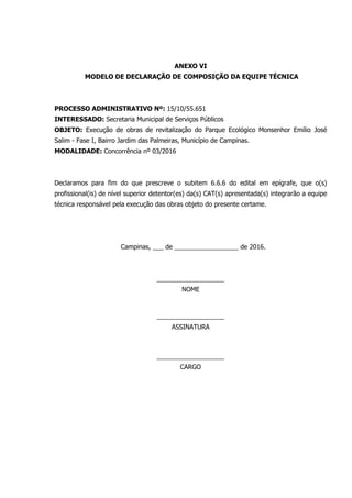 ANEXO VI
MODELO DE DECLARAÇÃO DE COMPOSIÇÃO DA EQUIPE TÉCNICA
PROCESSO ADMINISTRATIVO Nº: 15/10/55.651
INTERESSADO: Secretaria Municipal de Serviços Públicos
OBJETO: Execução de obras de revitalização do Parque Ecológico Monsenhor Emílio José
Salim - Fase I, Bairro Jardim das Palmeiras, Município de Campinas.
MODALIDADE: Concorrência nº 03/2016
Declaramos para fim do que prescreve o subitem 6.6.6 do edital em epígrafe, que o(s)
profissional(is) de nível superior detentor(es) da(s) CAT(s) apresentada(s) integrarão a equipe
técnica responsável pela execução das obras objeto do presente certame.
Campinas, ___ de __________________ de 2016.
___________________
NOME
___________________
ASSINATURA
___________________
CARGO
 