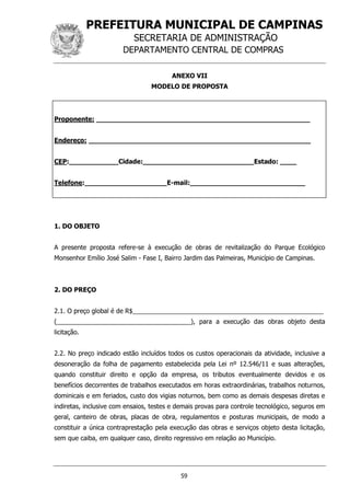 PREFEITURA MUNICIPAL DE CAMPINAS
SECRETARIA DE ADMINISTRAÇÃO
DEPARTAMENTO CENTRAL DE COMPRAS
59
ANEXO VII
MODELO DE PROPOSTA
Proponente: ____________________________________________________
Endereço: ______________________________________________________
CEP:____________Cidade:___________________________Estado: ____
Telefone:____________________E-mail:____________________________
1. DO OBJETO
A presente proposta refere-se à execução de obras de revitalização do Parque Ecológico
Monsenhor Emílio José Salim - Fase I, Bairro Jardim das Palmeiras, Município de Campinas.
2. DO PREÇO
2.1. O preço global é de R$______________________________________________________
(______________________________________), para a execução das obras objeto desta
licitação.
2.2. No preço indicado estão incluídos todos os custos operacionais da atividade, inclusive a
desoneração da folha de pagamento estabelecida pela Lei nº 12.546/11 e suas alterações,
quando constituir direito e opção da empresa, os tributos eventualmente devidos e os
benefícios decorrentes de trabalhos executados em horas extraordinárias, trabalhos noturnos,
dominicais e em feriados, custo dos vigias noturnos, bem como as demais despesas diretas e
indiretas, inclusive com ensaios, testes e demais provas para controle tecnológico, seguros em
geral, canteiro de obras, placas de obra, regulamentos e posturas municipais, de modo a
constituir a única contraprestação pela execução das obras e serviços objeto desta licitação,
sem que caiba, em qualquer caso, direito regressivo em relação ao Município.
 