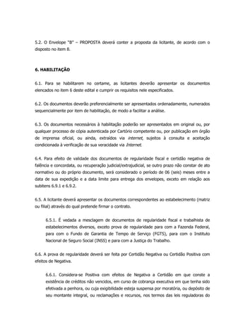 5.2. O Envelope “B” – PROPOSTA deverá conter a proposta da licitante, de acordo com o
disposto no item 8.
6. HABILITAÇÃO
6.1. Para se habilitarem no certame, as licitantes deverão apresentar os documentos
elencados no item 6 deste edital e cumprir os requisitos nele especificados.
6.2. Os documentos deverão preferencialmente ser apresentados ordenadamente, numerados
sequencialmente por item de habilitação, de modo a facilitar a análise.
6.3. Os documentos necessários à habilitação poderão ser apresentados em original ou, por
qualquer processo de cópia autenticada por Cartório competente ou, por publicação em órgão
de imprensa oficial, ou ainda, extraídos via internet, sujeitos à consulta e aceitação
condicionada à verificação de sua veracidade via Internet.
6.4. Para efeito de validade dos documentos de regularidade fiscal e certidão negativa de
falência e concordata, ou recuperação judicial/extrajudicial, se outro prazo não constar de ato
normativo ou do próprio documento, será considerado o período de 06 (seis) meses entre a
data de sua expedição e a data limite para entrega dos envelopes, exceto em relação aos
subitens 6.9.1 e 6.9.2.
6.5. A licitante deverá apresentar os documentos correspondentes ao estabelecimento (matriz
ou filial) através do qual pretende firmar o contrato.
6.5.1. É vedada a mesclagem de documentos de regularidade fiscal e trabalhista de
estabelecimentos diversos, exceto prova de regularidade para com a Fazenda Federal,
para com o Fundo de Garantia de Tempo de Serviço (FGTS), para com o Instituto
Nacional de Seguro Social (INSS) e para com a Justiça do Trabalho.
6.6. A prova de regularidade deverá ser feita por Certidão Negativa ou Certidão Positiva com
efeitos de Negativa.
6.6.1. Considera-se Positiva com efeitos de Negativa a Certidão em que conste a
existência de créditos não vencidos, em curso de cobrança executiva em que tenha sido
efetivada a penhora, ou cuja exigibilidade esteja suspensa por moratória, ou depósito de
seu montante integral, ou reclamações e recursos, nos termos das leis reguladoras do
 