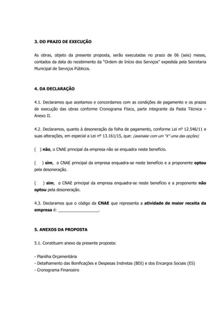 3. DO PRAZO DE EXECUÇÃO
As obras, objeto da presente proposta, serão executadas no prazo de 06 (seis) meses,
contados da data do recebimento da “Ordem de Início dos Serviços” expedida pela Secretaria
Municipal de Serviços Públicos.
4. DA DECLARAÇÃO
4.1. Declaramos que aceitamos e concordamos com as condições de pagamento e os prazos
de execução das obras conforme Cronograma Físico, parte integrante da Pasta Técnica –
Anexo II.
4.2. Declaramos, quanto à desoneração da folha de pagamento, conforme Lei nº 12.546/11 e
suas alterações, em especial a Lei nº 13.161/15, que: (assinalar com um “X” uma das opções)
( ) não, o CNAE principal da empresa não se enquadra neste benefício.
( ) sim, o CNAE principal da empresa enquadra-se neste benefício e a proponente optou
pela desoneração.
( ) sim, o CNAE principal da empresa enquadra-se neste benefício e a proponente não
optou pela desoneração.
4.3. Declaramos que o código da CNAE que representa a atividade de maior receita da
empresa é: __________________.
5. ANEXOS DA PROPOSTA
5.1. Constituem anexo da presente proposta:
- Planilha Orçamentária
- Detalhamento das Bonificações e Despesas Indiretas (BDI) e dos Encargos Sociais (ES)
- Cronograma Financeiro
 