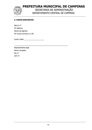 PREFEITURA MUNICIPAL DE CAMPINAS
SECRETARIA DE ADMINISTRAÇÃO
DEPARTAMENTO CENTRAL DE COMPRAS
61
6. DADOS BANCÁRIOS:
Banco nº
Nº Agência
Nome da Agência
Nº Conta Corrente e o DV
Local e data: _____________________
_________________________________________________________
Representante legal
Nome completo
RG nº
CPF nº
 