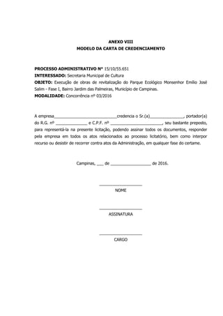 ANEXO VIII
MODELO DA CARTA DE CREDENCIAMENTO
PROCESSO ADMINISTRATIVO N° 15/10/55.651
INTERESSADO: Secretaria Municipal de Cultura
OBJETO: Execução de obras de revitalização do Parque Ecológico Monsenhor Emílio José
Salim - Fase I, Bairro Jardim das Palmeiras, Município de Campinas.
MODALIDADE: Concorrência nº 03/2016
A empresa____________________________credencia o Sr.(a)_______________, portador(a)
do R.G. nº ______________ e C.P.F. nº _______________________, seu bastante preposto,
para representá-la na presente licitação, podendo assinar todos os documentos, responder
pela empresa em todos os atos relacionados ao processo licitatório, bem como interpor
recurso ou desistir de recorrer contra atos da Administração, em qualquer fase do certame.
Campinas, ___ de __________________ de 2016.
___________________
NOME
___________________
ASSINATURA
___________________
CARGO
 
