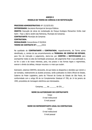 ANEXO X
MODELO DE TERMO DE CIÊNCIA E DE NOTIFICAÇÃO
PROCESSO ADMINISTRATIVO: Nº 15/10/55.651
INTERESSADO: Secretaria Municipal de Serviços Públicos
OBJETO: Execução de obras de revitalização do Parque Ecológico Monsenhor Emílio José
Salim - Fase I, Bairro Jardim das Palmeiras, Município de Campinas.
CONTRATANTE: Município de Campinas
CONTRATADA:
MODALIDADE: Concorrência nº 03/2016
TERMO DE CONTRATO Nº: ____/2016
Na qualidade de CONTRATANTE e CONTRATADA, respectivamente, do Termo acima
identificado, e, cientes do seu encaminhamento ao TRIBUNAL DE CONTAS DO ESTADO,
para fins de instrução e julgamento, damo-nos por CIENTES e NOTIFICADOS para
acompanhar todos os atos da tramitação processual, até julgamento final e sua publicação e,
se for o caso e de nosso interesse, para, nos prazos e nas formas legais e regimentais,
exercer o direito da defesa, interpor recursos e o mais que couber.
Outrossim, estamos CIENTES, doravante, de que todos os despachos e decisões que vierem a
ser tomados, relativamente ao aludido processo, serão publicados no Diário Oficial do Estado,
Caderno do Poder Legislativo, parte do Tribunal de Contas do Estado de São Paulo, de
conformidade com o artigo 90 da Lei Complementar Estadual nº 709, de 14 de janeiro de
1993, precedidos de mensagem eletrônica aos interessados.
Campinas, ___ de _______ de 201__.
NOME DA AUTORIDADE DO CONTRATANTE
Cargo
E-mail institucional
E-mail pessoal
NOME DO REPRESENTANTE LEGAL DA CONTRATADA
Cargo
E-mail institucional
E-mail pessoal
 
