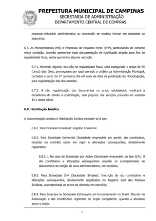 PREFEITURA MUNICIPAL DE CAMPINAS
SECRETARIA DE ADMINISTRAÇÃO
DEPARTAMENTO CENTRAL DE COMPRAS
7
processo tributário administrativo ou concessão de medida liminar em mandado de
segurança.
6.7. As Microempresas (ME) e Empresas de Pequeno Porte (EPP), participando do certame
nesta condição, deverão apresentar toda documentação de habilitação exigida para fins de
regularidade fiscal, ainda que tenha alguma restrição.
6.7.1. Havendo alguma restrição na regularidade fiscal, será assegurado o prazo de 05
(cinco) dias úteis, prorrogáveis por igual período a critério da Administração Municipal,
contados a partir do 1º (primeiro) dia útil após da data de publicação da Homologação,
para regularização dos documentos.
6.7.2. A não regularização dos documentos no prazo estabelecido implicará a
decadência do direito à contratação, sem prejuízo das sanções previstas no subitem
15.1 deste edital.
6.8. Habilitação Jurídica
A documentação relativa à Habilitação Jurídica consistir-se-á em:
6.8.1. Para Empresa Individual: Registro Comercial.
6.8.2. Para Sociedade Comercial (Sociedade empresária em geral): ato constitutivo,
estatuto ou contrato social em vigor e alterações subsequentes, devidamente
registrados.
6.8.2.1. No caso de Sociedade por Ações (Sociedade empresária do tipo S/A): O
ato constitutivo e alterações subsequentes deverão vir acompanhados de
documentos de eleição de seus administradores, em exercício.
6.8.3. Para Sociedade Civil (Sociedade Simples): Inscrição do ato constitutivo e
alterações subsequentes, devidamente registrados no Registro Civil das Pessoas
Jurídicas, acompanhada de prova da diretoria em exercício;
6.8.4. Para Empresa ou Sociedade Estrangeira em funcionamento no Brasil: Decreto de
Autorização e Ato Constitutivo registrado no órgão competente, quando a atividade
assim o exigir.
 