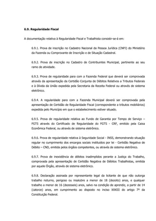 6.9. Regularidade Fiscal
A documentação relativa à Regularidade Fiscal e Trabalhista consistir-se-á em:
6.9.1. Prova de inscrição no Cadastro Nacional da Pessoa Jurídica (CNPJ) do Ministério
da Fazenda ou Comprovante de Inscrição e de Situação Cadastral.
6.9.2. Prova de inscrição no Cadastro de Contribuintes Municipal, pertinente ao seu
ramo de atividade.
6.9.3. Prova de regularidade para com a Fazenda Federal que deverá ser comprovada
através da apresentação da Certidão Conjunta de Débitos Relativos a Tributos Federais
e à Dívida da União expedida pela Secretaria da Receita Federal ou através de sistema
eletrônico.
6.9.4. A regularidade para com a Fazenda Municipal deverá ser comprovada pela
apresentação de Certidão de Regularidade Fiscal (correspondente a tributos mobiliários)
expedida pelo Município em que o estabelecimento estiver situado.
6.9.5. Prova de regularidade relativa ao Fundo de Garantia por Tempo de Serviço –
FGTS através do Certificado de Regularidade do FGTS - CRF, emitido pela Caixa
Econômica Federal, ou através de sistema eletrônico.
6.9.6. Prova de regularidade relativa à Seguridade Social - INSS, demonstrando situação
regular no cumprimento dos encargos sociais instituídos por lei - Certidão Negativa de
Débito – CND, emitida pelos órgãos competentes, ou através de sistema eletrônico.
6.9.7. Prova de inexistência de débitos inadimplidos perante a Justiça do Trabalho,
comprovada pela apresentação de Certidão Negativa de Débitos Trabalhistas, emitida
por aquele Órgão, através de sistema eletrônico.
6.9.8. Declaração assinada por representante legal da licitante de que não outorga
trabalho noturno, perigoso ou insalubre a menor de 18 (dezoito) anos, e qualquer
trabalho a menor de 16 (dezesseis) anos, salvo na condição de aprendiz, a partir de 14
(catorze) anos, em cumprimento ao disposto no inciso XXXIII do artigo 7º da
Constituição Federal.
 