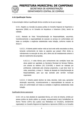PREFEITURA MUNICIPAL DE CAMPINAS
SECRETARIA DE ADMINISTRAÇÃO
DEPARTAMENTO CENTRAL DE COMPRAS
9
6.10. Qualificação Técnica
A documentação relativa à qualificação técnica constitui-se do que se segue:
6.10.1. Registro ou inscrição da pessoa jurídica no Conselho Regional de Engenharia e
Agronomia (CREA) ou no Conselho de Arquitetura e Urbanismo (CAU), dentro da
validade.
6.10.2. Atestado de Visita Técnica/Declaração de Responsabilidade, assumindo,
incondicionalmente a responsabilidade de executar os serviços em conformidade com
todas as condições e exigências estabelecidas nesta licitação, conforme modelo do
Anexo V.
6.10.2.1. A licitante poderá realizar visita ao local onde serão executadas as obras,
tomando conhecimento de todos os aspectos que possam influir direta ou
indiretamente na execução da obra, até o último dia útil imediatamente anterior à
data de recebimento das propostas.
6.10.2.1.1. A visita técnica para conhecimento das condições locais das
obras poderá ser agendada na Secretaria Municipal de Serviços Públicos,
com através do telefone (19) 2116-0383, e deverá ser realizada por
profissional, credenciado pela empresa proponente, o qual deve levar na
visita, preenchido, o Anexo V - Modelo de Atestado de Visita/Declaração de
Responsabilidade, para que seja assinado pelo servidor municipal
responsável.
6.10.2.2. A licitante poderá declinar da visita, devendo, neste caso, apresentar
declaração assumindo, incondicionalmente a responsabilidade de executar as
obras em conformidade com todas as condições e exigências estabelecidas nesta
licitação.
Qualificação técnico-operacional
6.10.3. Um ou mais atestado de capacidade técnica, em nome da licitante, emitido por
pessoa jurídica de direito público ou privado, acompanhado(s) da(s) Certidão(ões) de
Acervo Técnico (CATs) à(s) qual(is) o(s) Atestado(s) se vincula(m), devidamente
registrada(s) no Conselho Regional de Engenharia e Agronomia (CREA) ou no Conselho
 