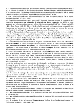 16.6 O candidato poderá protocolar requerimento, instruído com cópia do documento de identidade e
do CPF, relativo ao concurso. O requerimento poderá ser feito pessoalmente mediante preenchimento
de formulário próprio, à disposição do candidato na Central de Atendimento do CESPE/UnB, no horário
das 8 horas às 19 horas, ininterruptamente, exceto sábado, domingo e feriado.
16.6.1 O candidato poderá ainda enviar requerimento por meio de correspondência, fax ou e-mail,
observado o subitem 16.4 deste edital.
16.7 O candidato que desejar corrigir o nome ou CPF fornecido durante o processo de inscrição deverá
encaminhar requerimento de solicitação de alteração de dados cadastrais, via SEDEX ou carta
registrada com aviso de recebimento, para a Central de Atendimento do CESPE/UnB – Concurso ANATEL
– 2012 Caixa Postal 4488, CEP 70904-970, Brasília/DF, contendo cópia autenticada em cartório dos
documentos que contenham os dados corretos ou cópia autenticada em cartório da sentença
homologatória de retificação do registro civil, que contenham os dados corretos.
16.7.1 O candidato poderá, ainda, entregar das 8 horas às 19 horas (exceto sábado, domingo e feriado),
pessoalmente ou por terceiro, o requerimento de solicitação de alteração de dados cadastrais, na forma
estabelecida no subitem 16.7 deste edital, na Central de Atendimento do CESPE/UnB, localizada na
Universidade de Brasília (UnB) – Campus Universitário Darcy Ribeiro, Sede do CESPE/UnB – Asa Norte,
Brasília/DF, Caixa Postal 4488, CEP 70904-970.
16.8 O candidato deverá comparecer ao local designado para a realização das provas com antecedência
mínima de uma hora do horário fixado para seu início, munido somente de caneta esferográfica de tinta
preta, fabricada em material transparente, do comprovante de inscrição ou do comprovante de
pagamento da taxa de inscrição e do documento de identidade original. Não será permitido o uso de
lápis, lapiseira/grafite e/ou borracha durante a realização das provas.
16.9 Serão considerados documentos de identidade: carteiras expedidas pelos Comandos Militares,
pelas Secretarias de Segurança Pública, pelos Institutos de Identificação e pelos Corpos de Bombeiros
Militares; carteiras expedidas pelos órgãos fiscalizadores de exercício profissional (ordens, conselhos
etc.); passaporte brasileiro; certificado de reservista; carteiras funcionais expedidas por órgão público
que, por lei federal, valham como identidade; carteira de trabalho; carteira nacional de habilitação
(somente o modelo com foto).
16.9.1 Não serão aceitos como documentos de identidade: certidões de nascimento, CPF, títulos
eleitorais, carteiras de motorista (modelo sem foto), carteiras de estudante, carteiras funcionais sem
valor de identidade, nem documentos ilegíveis, não identificáveis e/ou danificados.
16.9.2 Não será aceita cópia do documento de identidade, ainda que autenticada, nem protocolo do
documento.
16.10 Por ocasião da realização das provas, o candidato que não apresentar documento de identidade
original, na forma definida no subitem 16.9 deste edital, não poderá fazer as provas e será
automaticamente eliminado do concurso público.
16.11 Caso o candidato esteja impossibilitado de apresentar, no dia de realização das provas,
documento de identidade original, por motivo de perda, roubo ou furto, deverá ser apresentado
documento que ateste o registro da ocorrência em órgão policial expedido há, no máximo, noventa dias,
ocasião em que será submetido à identificação especial, compreendendo coleta de dados e de
assinaturas em formulário próprio.
16.11.1 A identificação especial será exigida, também, ao candidato cujo documento de identificação
apresente dúvidas relativas à fisionomia ou à assinatura do portador.
16.12 Não serão aplicadas provas em local, data ou horário diferentes dos predeterminados em edital
ou em comunicado.
16.13 Não será admitido ingresso de candidato no local de realização das provas após o horário fixado
para seu início.
16.14 O candidato deverá permanecer obrigatoriamente no local de realização das provas por, no
mínimo, uma hora após o início das provas.
 