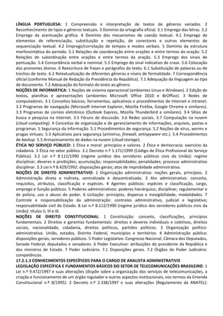 LÍNGUA PORTUGUESA: 1 Compreensão e interpretação de textos de gêneros variados. 2
Reconhecimento de tipos e gêneros textuais. 3 Domínio da ortografia oficial. 3.1 Emprego das letras. 3.2
Emprego da acentuação gráfica. 4 Domínio dos mecanismos de coesão textual. 4.1 Emprego de
elementos de referenciação, substituição e repetição, de conectores e outros elementos de
sequenciação textual. 4.2 Emprego/correlação de tempos e modos verbais. 5 Domínio da estrutura
morfossintática do período. 5.1 Relações de coordenação entre orações e entre termos da oração. 5.2
Relações de subordinação entre orações e entre termos da oração. 5.3 Emprego dos sinais de
pontuação. 5.4 Concordância verbal e nominal. 5.5 Emprego do sinal indicativo de crase. 5.6 Colocação
dos pronomes átonos. 6 Reescritura de frases e parágrafos do texto. 6.1 Substituição de palavras ou de
trechos de texto. 6.2 Retextualização de diferentes gêneros e níveis de formalidade. 7 Correspondência
oficial (conforme Manual de Redação da Presidência da República). 7.1 Adequação da linguagem ao tipo
de documento. 7.2 Adequação do formato do texto ao gênero.
NOÇÕES DE INFORMÁTICA: 1 Noções de sistema operacional (ambientes Linux e Windows). 2 Edição de
textos, planilhas e apresentações (ambientes Microsoft Office 2010 e BrOffice). 3 Redes de
computadores. 3.1 Conceitos básicos, ferramentas, aplicativos e procedimentos de Internet e intranet.
3.2 Programas de navegação (Microsoft Internet Explorer, Mozilla Firefox, Google Chrome e similares).
3.3 Programas de correio eletrônico (Outlook Express, Mozilla Thunderbird e similares). 3.4 Sítios de
busca e pesquisa na Internet. 3.5 Fóruns de discussão. 3.6 Redes sociais. 3.7 Computação na nuvem
(cloud computing). 4 Conceitos de organização e de gerenciamento de informações, arquivos, pastas e
programas. 5 Segurança da informação. 5.1 Procedimentos de segurança. 5.2 Noções de vírus, worms e
pragas virtuais. 5.3 Aplicativos para segurança (antivírus, firewall, antispyware etc.). 5.4 Procedimentos
de backup. 5.5 Armazenamento de dados na nuvem (cloud storage).
ÉTICA NO SERVIÇO PÚBLICO: 1 Ética e moral: princípios e valores. 2 Ética e democracia: exercício da
cidadania. 3 Ética no setor público. 3.1 Decreto n.º 1.171/1999 (Código de Ética Profissional do Serviço
Público). 3.2 Lei n.º 8.112/1990 (regime jurídico dos servidores públicos civis da União): regime
disciplinar; deveres e proibições; acumulação; responsabilidades; penalidades; processo administrativo
disciplinar. 3.3 Lei n.º 8.429/1992: disposições gerais; atos de improbidade administrativa.
NOÇÕES DE DIREITO ADMINISTRATIVO: 1 Organização administrativa: noções gerais, princípios. 2
Administração direta e indireta, centralizada e descentralizada. 3 Ato administrativo: conceito,
requisitos, atributos, classificação e espécies. 4 Agentes públicos: espécies e classificação, cargo,
emprego e função públicos. 5 Poderes administrativos: poderes hierárquico, disciplinar, regulamentar e
de polícia; uso e abuso do poder. 6 Licitação: princípios, dispensa e inexigibilidade; modalidades. 7
Controle e responsabilização da administração: controles administrativo, judicial e legislativo;
responsabilidade civil do Estado. 8 Lei n.º 8.112/1990 (regime jurídico dos servidores públicos civis da
União): títulos II, III e IX.
NOÇÕES DE DIREITO CONSTITUCIONAL: 1 Constituição: conceito, classificações, princípios
fundamentais. 2 Direitos e garantias fundamentais: direitos e deveres individuais e coletivos, direitos
sociais, nacionalidade, cidadania, direitos políticos, partidos políticos. 3 Organização político-
administrativa: União, estados, Distrito Federal, municípios e territórios. 4 Administração pública:
disposições gerais, servidores públicos. 5 Poder Legislativo: Congresso Nacional, Câmara dos Deputados,
Senado Federal, deputados e senadores. 6 Poder Executivo: atribuições do presidente da República e
dos ministros de Estado. 7 Poder Judiciário. 7.1 Disposições gerais. 7.2 Órgãos do Poder Judiciário:
competências.
17.2.1.3 CONHECIMENTOS ESPECÍFICOS PARA O CARGO DE ANALISTA ADMINISTRATIVO
LEGISLAÇÃO ESPECÍFICA E FUNDAMENTOS BÁSICOS DO SETOR DE TELECOMUNICAÇÕES BRASILEIRO: 1
Lei n.º 9.472/1997 e suas alterações (dispõe sobre a organização dos serviços de telecomunicações, a
criação e funcionamento de um órgão regulador e outros aspectos institucionais, nos termos da Emenda
Constitucional n.º 8/1995). 2 Decreto n.º 2.338/1997 e suas alterações (Regulamento da ANATEL):
 