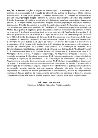 NOÇÕES DE ADMINISTRAÇÃO: 1 Noções de administração. 1.1 Abordagens clássica, burocrática e
sistêmica da administração. 1.2 Evolução da administração pública no Brasil após 1930; reformas
administrativas; a nova gestão pública. 2 Processo administrativo. 2.1 Funções da administração:
planejamento, organização, direção e controle. 2.2 Estrutura organizacional. 2.3 Cultura organizacional.
3 Gestão de pessoas. 3.1 Equilíbrio organizacional. 3.2 Objetivos, desafios e características da gestão de
pessoas. 3.3 Comportamento organizacional: relações indivíduo/organização, motivação, liderança,
desempenho. 4 Gestão da qualidade e modelo de excelência gerencial. 4.1 Principais teóricos e suas
contribuições para a gestão da qualidade. 4.2 Ciclo PDCA. 4.3 Ferramentas de gestão da qualidade. 4.4
Modelo do gespública. 5 Noções de gestão de processos: técnicas de mapeamento, análise e melhoria
de processos. 6 Noções de administração de recursos materiais. 6.1 Classificação de materiais. 6.1.1
Atributos para classificação de materiais. 6.1.2 Tipos de classificação. 6.1.3 Metodologia de cálculo da
curva ABC. 6.2 Gestão de estoques. 6.3 Compras. 6.3.1 Organização do setor de compras. 6.3.2 Etapas
do processo. 6.3.3 Perfil do comprador. 6.3.4 Modalidades de compra. 6.3.5 Cadastro de fornecedores.
6.4 Compras no setor público. 6.4.1 Objeto de licitação. 6.4.2 Edital de licitação. 6.5 Recebimento e
armazenagem. 6.5.1 Entrada. 6.5.2 Conferência. 6.5.3 Objetivos da armazenagem. 6.5.4 Critérios e
técnicas de armazenagem. 6.5.5 Arranjo físico (leiaute). 6.6 Distribuição de materiais. 6.6.1
Características das modalidades de transporte. 6.6.2 Estrutura para distribuição. 6.7 Gestão patrimonial.
6.7.1 Tombamento de bens. 6.7.2 Controle de bens. 6.7.3 Inventário. 6.7.4 Alienação de bens. 6.7.5
Alterações e baixa de bens. 7 Noções de arquivologia. 7.1 Arquivística: princípios e conceitos. 7.2
Legislação arquivística. 7.3 Gestão de documentos. 7.3.1 Protocolo: recebimento, registro, distribuição,
tramitação e expedição de documentos. 7.3.2 Classificação de documentos de arquivo. 7.3.3
Arquivamento e ordenação de documentos de arquivo. 7.3.4 Tabela de temporalidade de documentos
de arquivo. 7.4 Acondicionamento e armazenamento de documentos de arquivo. 7.5 Preservação e
conservação de documentos de arquivo. 8 Qualidade no atendimento ao público: comunicabilidade,
apresentação, atenção, cortesia, interesse, presteza, eficiência, tolerância, discrição, conduta,
objetividade. 9 Trabalho em equipe: personalidade e relacionamento, eficácia no comportamento
interpessoal, fatores positivos do relacionamento, comportamento receptivo e defensivo, empatia,
compreensão mútua, relação entre servidor e opinião pública, relação entre órgão e opinião pública.


                                     JOÃO BATISTA DE REZENDE
                         Presidente da Agência Nacional de Telecomunicações
 