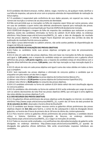 8.6 O candidato não deverá amassar, molhar, dobrar, rasgar, manchar ou, de qualquer modo, danificar a
sua folha de respostas, sob pena de arcar com os prejuízos advindos da impossibilidade de realização da
leitura óptica.
8.7 O candidato é responsável pela conferência de seus dados pessoais, em especial seu nome, seu
número de inscrição e o número de seu documento de identidade.
8.8 Não será permitido que as marcações na folha de respostas sejam feitas por outras pessoas, salvo
em caso de candidato a quem tenha sido deferido atendimento especial para realização das provas.
Nesse caso, o candidato será acompanhado por fiscal do CESPE/UnB devidamente treinado.
8.9 O CESPE/UnB divulgará a imagem da folha de respostas dos candidatos que realizaram as provas
objetivas, exceto dos candidatos eliminados na forma do subitem 16.24 deste edital, no endereço
eletrônico http://www.cespe.unb.br/concursos/ANATEL_12, após a data de divulgação do resultado
final das provas objetivas. A referida imagem ficará disponível até quinze dias corridos da data de
publicação do resultado final do concurso público.
8.9.1 Após o prazo determinado no subitem anterior, não serão aceitos pedidos de disponibilização da
imagem da folha de respostas.
8.10 DOS CRITÉRIOS DE AVALIAÇÃO DAS PROVAS OBJETIVAS
8.10.1 Todos os candidatos terão suas provas objetivas corrigidas por meio de processamento
eletrônico.
8.10.2 A nota em cada item das provas objetivas, feita com base nas marcações da folha de respostas,
será igual a: 1,00 ponto, caso a resposta do candidato esteja em concordância com o gabarito oficial
definitivo das provas; 1,00 ponto negativo, caso a resposta do candidato esteja em discordância com o
gabarito oficial definitivo das provas; 0,00 ponto, caso não haja marcação ou haja marcação dupla (C e
E).
8.10.3 O cálculo da nota em cada prova objetiva será igual à soma das notas obtidas em todos os itens
que a compõem.
8.10.4 Será reprovado nas provas objetivas e eliminado do concurso público o candidato que se
enquadrar em pelo menos um dos itens a seguir:
a) obtiver nota inferior a 10,00 pontos na prova objetiva de Conhecimentos Básicos (P1);
b) obtiver nota inferior a 21,00 pontos na prova objetiva de Conhecimentos Específicos (P2);
c) obtiver nota inferior a 36,00 pontos no conjunto das provas objetivas.
8.10.4.1 O candidato eliminado na forma do subitem 8.10.4 deste edital não terá classificação alguma
no concurso público.
8.10.5 Os candidatos não eliminados na forma do subitem 8.10.4 serão ordenados por cargo de acordo
com os valores decrescentes da nota final nas provas objetivas (NPO), que será igual à soma algébrica
das notas obtidas nas provas objetivas P1 e P2.
8.11 DOS RECURSOS DAS PROVAS OBJETIVAS
8.11.1 Os gabaritos oficiais preliminares das provas objetivas serão divulgados na Internet, no endereço
eletrônico http://www.cespe.unb.br/concursos/ANATEL_12, a partir das 19 horas da data provável de
18 de setembro de 2012, observado o horário oficial de Brasília/DF.
8.11.2 O candidato que desejar interpor recursos contra os gabaritos oficiais preliminares das provas
objetivas disporá de dois dias para fazê-lo, a contar do dia subsequente à data da divulgação desses
gabaritos, no horário das 9 horas do primeiro dia às 18 horas do último dia, ininterruptamente.
8.11.3 Para recorrer contra os gabaritos oficiais preliminares das provas objetivas, o candidato deverá
utilizar o Sistema Eletrônico de Interposição de Recurso, no endereço eletrônico
http://www.cespe.unb.br/concursos/ANATEL_12, e seguir as instruções ali contidas.
8.11.4 Todos os recursos serão analisados, e as justificativas das alterações/anulações de gabarito serão
divulgadas no endereço eletrônico http://www.cespe.unb.br/concursos/ANATEL_12 quando da
divulgação dos gabaritos oficiais definitivos. Não serão encaminhadas respostas individuais aos
candidatos.
 