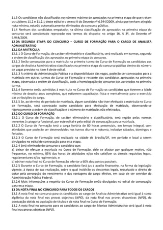 11.3 Os candidatos não classificados no número máximo de aprovados na primeira etapa de que tratam
os subitens 11.2 e 11.2.1 deste edital e o Anexo II do Decreto nº 6.944/2009, ainda que tenham atingido
nota mínima, estarão automaticamente eliminados do concurso público.
11.4 Nenhum dos candidatos empatados na última classificação de aprovados na primeira etapa do
concurso será considerado reprovado nos termos do disposto no artigo 16, § 3º, do Decreto nº
6.944/2009.
12 DA SEGUNDA ETAPA DO CONCURSO – CURSO DE FORMAÇÃO PARA O CARGO DE ANALISTA
ADMINISTRATIVO
12.1 DA MATRÍCULA
12.1.1 O Curso de Formação, de caráter eliminatório e classificatório, será realizado em turmas, segundo
a ordem de classificação dos aprovados na primeira etapa do concurso.
12.1.2 Serão convocados para a matrícula na primeira turma do Curso de Formação os candidatos aos
cargos de Analista Administrativo classificados na primeira etapa do concurso público dentro do número
de vagas previsto no item 4 deste edital.
12.1.3 A critério da Administração Pública e a disponibilidade das vagas, poderão ser convocados para a
matrícula em outras turmas do Curso de Formação o restante dos candidatos aprovados na primeira
etapa, observada a ordem de classificação, após a homologação do concurso dos aprovados na primeira
turma.
12.1.4 Somente serão admitidos à matrícula no Curso de Formação os candidatos que tiverem a idade
mínima de dezoito anos completos, que estiverem capacitados física e mentalmente para o exercício
das atribuições do cargo.
12.1.5 Se, ao término do período de matrícula, algum candidato não tiver efetivado a matrícula no Curso
de Formação, será convocado outro candidato para efetivação de matrícula, observando-se
rigorosamente a ordem de classificação e o número de matrículas não efetivadas.
12.2 DO CURSO DE FORMAÇÃO
12.2.1 O Curso de Formação, de caráter eliminatório e classificatório, será regido pelas normas
inerentes à categoria funcional, por este edital e pelo edital de convocação para a matrícula.
12.2.2 O Curso de Formação terá a carga horária de 80 horas presenciais, em tempo integral, com
atividades que poderão ser desenvolvidas nos turnos diurno e noturno, inclusive sábados, domingos e
feriados.
12.2.3 O Curso de Formação será realizado na cidade de Brasília/DF, em período e local a serem
divulgados no edital de convocação para esta etapa.
12.2.4 Será eliminado do concurso o candidato que:
a) deixar de efetuar a matrícula no Curso de Formação, dele se afastar por qualquer motivo, não
frequentar, no mínimo, 85% das horas de atividades e/ou não satisfizer os demais requisitos legais,
regulamentares e/ou regimentais; e
b) obtiver nota final no Curso de Formação inferior a 60% dos pontos possíveis.
12.2.5 Durante o Curso de Formação, o candidato fará jus a auxílio financeiro, na forma da legislação
vigente, à época de sua realização, sobre o qual incidirão os descontos legais, ressalvado o direito de
optar pela percepção do vencimento e das vantagens do cargo efetivo, em caso de ser servidor da
Administração Pública Federal.
12.2.6 Mais informações a respeito do Curso de Formação serão divulgadas no edital de convocação
para essa etapa.
13 DA NOTA FINAL NO CONCURSO PARA TODOS OS CARGOS
13.1 A nota final no concurso para os candidatos ao cargo de Analista Administrativo será igual à soma
algébrica da nota final nas provas objetivas (NPO), da nota final nas provas discursivas (NPD), da
pontuação obtida na avaliação de títulos e da nota final no Curso de Formação.
13.2 A nota final no concurso para os candidatos ao cargo de Técnico Administrativo será igual à nota
final nas provas objetivas (NPO).
 