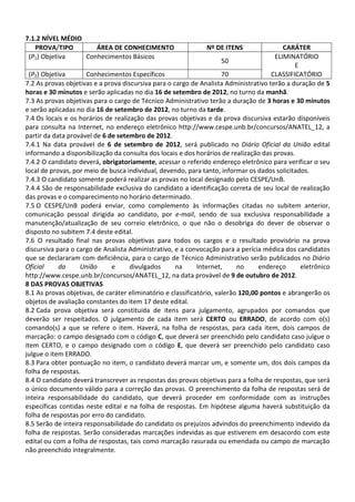 7.1.2 NÍVEL MÉDIO
   PROVA/TIPO        ÁREA DE CONHECIMENTO                      Nº DE ITENS                CARÁTER
 (P1) Objetiva    Conhecimentos Básicos                                                ELIMINATÓRIO
                                                                      50
                                                                                              E
  (P2) Objetiva       Conhecimentos Específicos                       70              CLASSIFICATÓRIO
7.2 As provas objetivas e a prova discursiva para o cargo de Analista Administrativo terão a duração de 5
horas e 30 minutos e serão aplicadas no dia 16 de setembro de 2012, no turno da manhã.
7.3 As provas objetivas para o cargo de Técnico Administrativo terão a duração de 3 horas e 30 minutos
e serão aplicadas no dia 16 de setembro de 2012, no turno da tarde.
7.4 Os locais e os horários de realização das provas objetivas e da prova discursiva estarão disponíveis
para consulta na Internet, no endereço eletrônico http://www.cespe.unb.br/concursos/ANATEL_12, a
partir da data provável de 6 de setembro de 2012.
7.4.1 Na data provável de 6 de setembro de 2012, será publicado no Diário Oficial da União edital
informando a disponibilização da consulta dos locais e dos horários de realização das provas.
7.4.2 O candidato deverá, obrigatoriamente, acessar o referido endereço eletrônico para verificar o seu
local de provas, por meio de busca individual, devendo, para tanto, informar os dados solicitados.
7.4.3 O candidato somente poderá realizar as provas no local designado pelo CESPE/UnB.
7.4.4 São de responsabilidade exclusiva do candidato a identificação correta de seu local de realização
das provas e o comparecimento no horário determinado.
7.5 O CESPE/UnB poderá enviar, como complemento às informações citadas no subitem anterior,
comunicação pessoal dirigida ao candidato, por e-mail, sendo de sua exclusiva responsabilidade a
manutenção/atualização de seu correio eletrônico, o que não o desobriga do dever de observar o
disposto no subitem 7.4 deste edital.
7.6 O resultado final nas provas objetivas para todos os cargos e o resultado provisório na prova
discursiva para o cargo de Analista Administrativo, e a convocação para a perícia médica dos candidatos
que se declararam com deficiência, para o cargo de Técnico Administrativo serão publicados no Diário
Oficial      da    União      e      divulgados      na      Internet,     no     endereço      eletrônico
http://www.cespe.unb.br/concursos/ANATEL_12, na data provável de 9 de outubro de 2012.
8 DAS PROVAS OBJETIVAS
8.1 As provas objetivas, de caráter eliminatório e classificatório, valerão 120,00 pontos e abrangerão os
objetos de avaliação constantes do item 17 deste edital.
8.2 Cada prova objetiva será constituída de itens para julgamento, agrupados por comandos que
deverão ser respeitados. O julgamento de cada item será CERTO ou ERRADO, de acordo com o(s)
comando(s) a que se refere o item. Haverá, na folha de respostas, para cada item, dois campos de
marcação: o campo designado com o código C, que deverá ser preenchido pelo candidato caso julgue o
item CERTO, e o campo designado com o código E, que deverá ser preenchido pelo candidato caso
julgue o item ERRADO.
8.3 Para obter pontuação no item, o candidato deverá marcar um, e somente um, dos dois campos da
folha de respostas.
8.4 O candidato deverá transcrever as respostas das provas objetivas para a folha de respostas, que será
o único documento válido para a correção das provas. O preenchimento da folha de respostas será de
inteira responsabilidade do candidato, que deverá proceder em conformidade com as instruções
específicas contidas neste edital e na folha de respostas. Em hipótese alguma haverá substituição da
folha de respostas por erro do candidato.
8.5 Serão de inteira responsabilidade do candidato os prejuízos advindos do preenchimento indevido da
folha de respostas. Serão consideradas marcações indevidas as que estiverem em desacordo com este
edital ou com a folha de respostas, tais como marcação rasurada ou emendada ou campo de marcação
não preenchido integralmente.
 