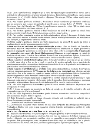9.9.2.1 Caso o certificado não comprove que o curso de especialização foi realizado de acordo com o
solicitado no subitem anterior, deverá ser anexada declaração da instituição, atestando que o curso atende
às normas da Lei n.º 9394/96 – Lei de Diretrizes e Bases da Educação, do CNE ou está de acordo com as
normas do extinto CFE.
9.9.2.2 Não receberá pontuação na alínea C do quadro de títulos o candidato que apresentar certificado
que não comprove que o curso foi realizado de acordo com as normas da Lei n.º 9394/96 – Lei de
Diretrizes e Bases da Educação, do CNE ou de acordo com as normas do extinto CFE ou, ainda, sem a
declaração da instituição referida no subitem 9.9.2.1.
9.9.2.3 Para receber a pontuação relativa ao título relacionado na alínea C do quadro de títulos, serão
aceitos, somente, os certificados/declarações em que constem a carga horária.
9.9.2.4 Para receber a pontuação relativa ao título relacionado na alínea C do quadro de títulos deste
edital, será aceito somente o histórico escolar em que constem as disciplinas cursadas, os professores e
suas titulações, a carga horária e a menção obtida.
9.9.3 Para receber a pontuação relativa aos títulos relacionados na alínea D do quadro de títulos, o
candidato deverá atender a uma das seguintes opções:
a) Para exercício de atividade em empresa/instituição privada: cópia da Carteira de Trabalho e
Previdência Social (CTPS) contendo a página de identificação do trabalhador e a página que conste o
registro do empregador que informe o período (com início e fim, se for o caso) acrescida de declaração
do empregador com a descrição das atividades desenvolvidas para o cargo/emprego e a espécie do
serviço realizado, com a descrição das atividades desenvolvidas, acompanhada do diploma de conclusão
de curso de graduação ou de documento certificador de conclusão de curso de nível superior;
b) Para exercício de atividade/instituição pública: declaração/certidão de tempo de serviço que informe
o período (com início e fim, se for o caso) e a espécie do serviço realizado, com a descrição das
atividades desenvolvidas, acompanhada do diploma de conclusão de curso de graduação ou de documento
certificador de conclusão de curso de nível superior;
c) Para exercício de atividade/serviço prestado como autônomo: contrato de prestação de serviços ou
recibo de pagamento autônomo (RPA) acrescido de declaração do contratante que informe o período
(com início e fim, se for o caso) e a espécie do serviço realizado, acompanhada do diploma de conclusão
de curso de graduação ou de documento certificador de conclusão de curso de nível superior.
9.9.3.1 A declaração/certidão mencionada na opção "b" do subitem anterior deverá ser emitida por órgão
de pessoal ou de recursos humanos. Não havendo órgão de pessoal ou de recursos humanos, a autoridade
responsável pela emissão do documento deverá declarar/certificar também essa inexistência.
9.9.3.2 Para efeito de pontuação da alínea D do quadro de títulos, não será considerada fração de ano nem
sobreposição de tempo.
9.9.3.3 O tempo de estágio, de monitoria, de bolsa de estudo ou de trabalho voluntário não será
computado como experiência profissional.
9.9.3.4 Para efeito de pontuação da alínea D do quadro de títulos, somente será considerada a experiência
após a conclusão do curso de nível superior.
9.10 Todo documento expedido em língua estrangeira somente será considerado se traduzido para a
Língua Portuguesa por tradutor juramentado.
9.11 Cada título será considerado uma única vez.
9.12 Os pontos que excederem o valor máximo em cada alínea do Quadro de Atribuição de Pontos para a
Avaliação de Títulos, bem como os que excederem o limite de pontos estipulados no subitem 9.1 serão
desconsiderados.
10 DOS CRITÉRIOS DE AVALIAÇÃO E DE CLASSIFICAÇÃO
10.1 Todos os candidatos terão suas provas objetivas corrigidas por meio de processamento eletrônico.
10.1.1 A nota em cada item das provas objetivas, feita com base nas marcações da folha de respostas, será
igual a: 1,00 ponto, caso a resposta do candidato esteja em concordância com o gabarito oficial definitivo
das provas; 1,00 ponto negativo, caso a resposta do candidato esteja em discordância com o gabarito
oficial definitivo das provas; 0,00 ponto, caso não haja marcação ou haja marcação dupla (C e E).
 