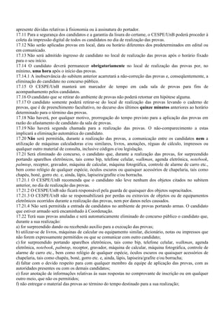 apresente dúvidas relativas à fisionomia ou à assinatura do portador.
17.11 Para a segurança dos candidatos e a garantia da lisura do certame, o CESPE/UnB poderá proceder à
coleta da impressão digital de todos os candidatos no dia de realização das provas.
17.12 Não serão aplicadas provas em local, data ou horário diferentes dos predeterminados em edital ou
em comunicado.
17.13 Não será admitido ingresso de candidato no local de realização das provas após o horário fixado
para o seu início.
17.14 O candidato deverá permanecer obrigatoriamente no local de realização das provas por, no
mínimo, uma hora após o início das provas.
17.14.1 A inobservância do subitem anterior acarretará a não-correção das provas e, conseqüentemente, a
eliminação do candidato no concurso público.
17.15 O CESPE/UnB manterá um marcador de tempo em cada sala de provas para fins de
acompanhamento pelos candidatos.
17.16 O candidato que se retirar do ambiente de provas não poderá retornar em hipótese alguma.
17.17 O candidato somente poderá retirar-se do local de realização das provas levando o caderno de
provas, que é de preenchimento facultativo, no decurso dos últimos quinze minutos anteriores ao horário
determinado para o término das provas.
17.18 Não haverá, por qualquer motivo, prorrogação do tempo previsto para a aplicação das provas em
razão do afastamento de candidato da sala de provas.
17.19 Não haverá segunda chamada para a realização das provas. O não-comparecimento a estas
implicará a eliminação automática do candidato.
17.20 Não será permitida, durante a realização das provas, a comunicação entre os candidatos nem a
utilização de máquinas calculadoras e/ou similares, livros, anotações, réguas de cálculo, impressos ou
qualquer outro material de consulta, inclusive códigos e/ou legislação.
17.21 Será eliminado do concurso, o candidato que, durante a realização das provas, for surpreendido
portando aparelhos eletrônicos, tais como bip, telefone celular, walkman, agenda eletrônica, notebook,
palmtop, receptor, gravador, máquina de calcular, máquina fotográfica, controle de alarme de carro etc.,
bem como relógio de qualquer espécie, óculos escuros ou quaisquer acessórios de chapelaria, tais como
chapéu, boné, gorro etc. e, ainda, lápis, lapiseira/grafite e/ou borracha.
17.21.1 O CESPE/UnB recomenda que o candidato não leve nenhum dos objetos citados no subitem
anterior, no dia de realização das provas.
17.21.2 O CESPE/UnB não ficará responsável pela guarda de quaisquer dos objetos supracitados.
17.21.3 O CESPE/UnB não se responsabilizará por perdas ou extravios de objetos ou de equipamentos
eletrônicos ocorridos durante a realização das provas, nem por danos neles causados.
17.21.4 Não será permitida a entrada de candidatos no ambiente de provas portando armas. O candidato
que estiver armado será encaminhado à Coordenação.
17.22 Terá suas provas anuladas e será automaticamente eliminado do concurso público o candidato que,
durante a sua realização:
a) for surpreendido dando ou recebendo auxílio para a execução das provas;
b) utilizar-se de livros, máquinas de calcular ou equipamento similar, dicionário, notas ou impressos que
não forem expressamente permitidos ou que se comunicar com outro candidato;
c) for surpreendido portando aparelhos eletrônicos, tais como bip, telefone celular, walkman, agenda
eletrônica, notebook, palmtop, receptor, gravador, máquina de calcular, máquina fotográfica, controle de
alarme de carro etc., bem como relógio de qualquer espécie, óculos escuros ou quaisquer acessórios de
chapelaria, tais como chapéu, boné, gorro etc. e, ainda, lápis, lapiseira/grafite e/ou borracha;
d) faltar com o devido respeito para com qualquer membro da equipe de aplicação das provas, com as
autoridades presentes ou com os demais candidatos;
e) fizer anotação de informações relativas às suas respostas no comprovante de inscrição ou em qualquer
outro meio, que não os permitidos;
f) não entregar o material das provas ao término do tempo destinado para a sua realização;
 