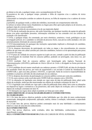 g) afastar-se da sala, a qualquer tempo, sem o acompanhamento de fiscal;
h) ausentar-se da sala, a qualquer tempo, portando a folha de respostas e/ou o caderno de textos
definitivos;
i) descumprir as instruções contidas no caderno de provas, na folha de respostas e/ou o caderno de textos
definitivos;
j) perturbar, de qualquer modo, a ordem dos trabalhos, incorrendo em comportamento indevido;
k) utilizar ou tentar utilizar meios fraudulentos ou ilegais para obter aprovação própria ou de terceiros, em
qualquer etapa do concurso público;
l) não permitir a coleta de sua assinatura e/ou de sua impressão digital.
17.23 No dia de realização das provas, não serão fornecidas, por qualquer membro da equipe de aplicação
destas e/ou pelas autoridades presentes, informações referentes ao seu conteúdo e/ou aos critérios de
avaliação e de classificação.
17.24 Se, a qualquer tempo, for constatado, por meio eletrônico, estatístico, visual, grafológico ou por
investigação policial, ter o candidato se utilizado de processo ilícito, suas provas serão anuladas e ele será
automaticamente eliminado do concurso público.
17.25 O descumprimento de quaisquer das instruções supracitadas implicará a eliminação do candidato,
constituindo tentativa de fraude.
17.26 As despesas decorrentes da participação em todas as etapas e dos procedimentos do concurso
público de que trata este edital correrão por conta dos candidatos, inclusive as de apresentação para posse
e exercício do cargo.
17.27 O prazo de validade do concurso esgotar-se-á após um ano, contado a partir da data de publicação
da homologação do resultado final do concurso público, podendo ser prorrogado, uma única vez, por
igual período.
17.28 O resultado final do concurso público será homologado pela Agência Nacional de
Telecomunicações (ANATEL), publicado no Diário Oficial da União e divulgado na forma prevista no
subitem 17.2.
17.29 O candidato deverá manter atualizado seu endereço perante o CESPE/UnB, até data de divulgação
dos resultados finais das provas, por meio de requerimento a ser enviado à Central de Atendimento do
CESPE/UnB, e, após essa data, perante a ANATEL, se aprovado. Serão de exclusiva responsabilidade do
candidato os prejuízos advindos da não-atualização de seu endereço.
17.30 As despesas decorrentes da participação no concurso público correm por conta dos candidatos.
17.31 Os casos omissos serão resolvidos pelo CESPE/UnB em conjunto com a ANATEL.
17.32 As alterações de legislação com entrada em vigor antes da data de publicação deste edital serão
objeto de avaliação, ainda que não mencionadas nos objetos de avaliação constantes do item 18.
17.33 A legislação com entrada em vigor após a data de publicação deste edital, bem como as alterações
em dispositivos legais e normativos a ele posteriores, não serão objeto de avaliação, salvo se listada nos
objetos de avaliação constantes do item 18.
17.34 Alterações nas regras deste edital só poderão ser feitas por outro edital.
18 DOS OBJETOS DE AVALIAÇÃO (HABILIDADES E CONHECIMENTOS)
18.1 HABILIDADES
18.1.1 Os itens das provas objetivas poderão avaliar habilidades que vão além de mero conhecimento
memorizado, abrangendo compreensão, aplicação, análise, síntese e avaliação, valorizando a capacidade
de raciocínio.
18.1.2 Cada item das provas objetivas poderá contemplar mais de uma habilidade e conhecimentos
relativos a mais de uma área de conhecimento.
18.2 CONHECIMENTOS
18.2.1 Nas provas objetivas, serão avaliados, além das habilidades, conhecimentos, conforme
especificação a seguir.
18.2.1.1 CONHECIMENTOS BÁSICOS (PARA OS CARGOS DE NÍVEL SUPERIOR)
 