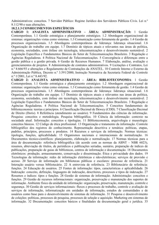 Administrativos: conceitos. 7 Servidor Público: Regime Jurídico dos Servidores Públicos Civis. Lei n.º
8.112/90 e suas alterações.
18.2.1.3 CONHECIMENTOS ESPECÍFICOS
CARGO 1: ANALISTA ADMINISTRATIVO – ÁREA: ADMINISTRAÇÃO: 1 Gestão
Contemporânea. 1.1 Gestão estratégica e planejamento estratégico. 1.2 Abordagem organizacional de
sistemas: organizações vistas como sistemas. 1.3 Comunicação como ferramenta de gestão. 1.4 Gestão de
processos organizacionais. 1.5 Abordagens contemporâneas de liderança: liderança situacional. 1.6
Organização do trabalho em equipe. 1.7 Domínio de tópicos atuais e relevantes nas áreas de política,
economia, sociedades, com ênfase em tecnologia, telecomunicações e desenvolvimento sustentável. 2
Legislação Específica e Fundamentos Básicos do Setor de Telecomunicações Brasileiro. 3 Regulação e
Agências Reguladoras. 4 Política Nacional de Telecomunicações. 5 Convergência e diferenças entre a
gestão pública e a gestão privada. 6 Gestão de Recursos Humanos. 7 Elaboração, análise, avaliação e
gerenciamentos de projetos. 8 Administração de contratos administrativos. 9 Licitações e Contratos, Lei
n.º 8.666/93 e alterações e Regulamento de Contratações da ANATEL. 10 Controle Interno e Externo da
Administração Pública, Decreto n.º 3.591/2000, Instrução Normativa da Secretaria Federal de Controle
n.º 1/2001, Lei n.º 8.443/92.
CARGO 2: ANALISTA ADMINISTRATIVO – ÁREA: BIBLIOTECONOMIA: 1 Gestão
Contemporânea. 1.1 Gestão estratégica e planejamento estratégico. 1.2 Abordagem organizacional de
sistemas: organizações vistas como sistemas. 1.3 Comunicação como ferramenta de gestão. 1.4 Gestão de
processos organizacionais. 1.5 Abordagens contemporâneas de liderança: liderança situacional. 1.6
Organização do trabalho em equipe. 1.7 Domínio de tópicos atuais e relevantes nas áreas de política,
economia, sociedades, com ênfase em tecnologia, telecomunicações e desenvolvimento sustentável. 2
Legislação Específica e Fundamentos Básicos do Setor de Telecomunicações Brasileiro. 3 Regulação e
Agências Reguladoras. 4 Política Nacional de Telecomunicações. 5 Conceitos fundamentais de
biblioteconomia: teorias e princípios. 6 Classificação Decimal de Dewey (CDD). 7 Classificação Decimal
de Direito (Doris). 8 Referência (atendimento ao usuário). 9 Fundamentos das ciências da informação.
Pesquisa: conceitos e metodologia. Pesquisa bibliográfica. 10 Ciência da informação: contexto na
sociedade atual. Informação: conceitos e tipologias. 11 Biblioteconomia, arquivologia e museologia:
conceitos básicos. 12 Código de ética profissional. 13 Organização e tratamento da informação. Controle
bibliográfico dos registros do conhecimento. Representação descritiva e temática: políticas, etapas,
padrões, princípios, processos e produtos. 14 Recursos e serviços da informação. Normas técnicas:
tipologia, funções, aplicabilidade. 15 Organismos nacionais e internacionais de normalização. 16
Documentos técnico-científicos: planejamento, elaboração e normalização. 17 Normas técnicas para a
área de documentação: referência bibliográfica (de acordo com as normas da ABNT – NBR 6023),
resumos, abreviação de títulos, de periódicos e publicações seriadas, sumário, preparação de índices de
publicações, preparação de guias de bibliotecas, centros de informação e documentação. 18 Documentos
eletrônicos: produção, armazenamento, conservação e disseminação. Ética e privacidade dos dados. 19
Tecnologias da informação: redes de informação eletrônicas e não-eletrônicas; serviços de provisão e
acesso. 20 Serviço de informação em bibliotecas públicas e escolares: processo de referência. 21
Interação usuário versus bibliotecário. 22 A entrevista de referência. 23 Bibliotecário de referência:
funções. 24 Educação de usuários. 25 Fontes de informação: tipos, características e aplicabilidade. 26
Indexação: conceito, definição, linguagens de indexação, descritores, processos e tipos de indexação. 27
Resumos e índices: tipos e funções. 28 Gestão de sistemas de informação. Administração: conceitos e
funções. 29 Gestão de recursos informacionais: organização, preservação e manutenção dos suportes de
informação. Ambiente físico da unidade de informação: organização, preservação, manutenção, controle e
segurança. 30 Gestão de serviços informacionais: fluxos e processos de trabalho, controle e avaliação de
serviços de informação, informatização em unidades de informação, estudos de comunidades e de
usuários como base para o desenvolvimento de sistemas de informação. 31 Pesquisa e desenvolvimento
de coleções: políticas, processos de pesquisa, processos de seleção e aquisição. Marketing em sistemas de
informação. 32 Documentação: conceitos básicos e finalidades da documentação geral e jurídica. 33
 