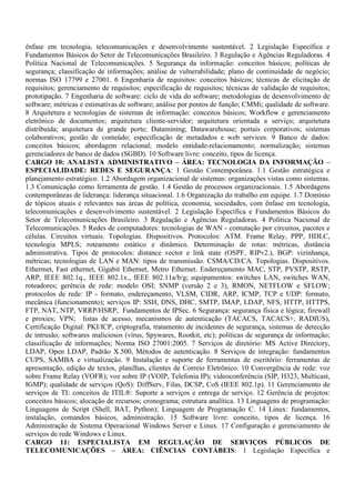 ênfase em tecnologia, telecomunicações e desenvolvimento sustentável. 2 Legislação Específica e
Fundamentos Básicos do Setor de Telecomunicações Brasileiro. 3 Regulação e Agências Reguladoras. 4
Política Nacional de Telecomunicações. 5 Segurança da informação: conceitos básicos; políticas de
segurança; classificação de informações; análise de vulnerabilidade; plano de continuidade de negócio;
normas ISO 17799 e 27001. 6 Engenharia de requisitos: conceitos básicos; técnicas de elicitação de
requisitos; gerenciamento de requisitos; especificação de requisitos; técnicas de validação de requisitos;
prototipação. 7 Engenharia de software: ciclo de vida do software; metodologias de desenvolvimento de
software; métricas e estimativas de software; análise por pontos de função; CMMi; qualidade de software.
8 Arquitetura e tecnologias de sistemas de informação: conceitos básicos; Workflow e gerenciamento
eletrônico de documentos; arquitetura cliente-servidor; arquitetura orientada a serviço; arquitetura
distribuída; arquitetura de grande porte; Datamining; Datawarehouse; portais corporativos; sistemas
colaborativos; gestão de conteúdo; especificação de metadados e web services. 9 Banco de dados:
conceitos básicos; abordagem relacional; modelo entidade-relacionamento; normalização; sistemas
gerenciadores de banco de dados (SGBD). 10 Software livre: conceito, tipos de licença.
CARGO 10: ANALISTA ADMINISTRATIVO – ÁREA: TECNOLOGIA DA INFORMAÇÃO –
ESPECIALIDADE: REDES E SEGURANÇA: 1 Gestão Contemporânea. 1.1 Gestão estratégica e
planejamento estratégico. 1.2 Abordagem organizacional de sistemas: organizações vistas como sistemas.
1.3 Comunicação como ferramenta de gestão. 1.4 Gestão de processos organizacionais. 1.5 Abordagens
contemporâneas de liderança: liderança situacional. 1.6 Organização do trabalho em equipe. 1.7 Domínio
de tópicos atuais e relevantes nas áreas de política, economia, sociedades, com ênfase em tecnologia,
telecomunicações e desenvolvimento sustentável. 2 Legislação Específica e Fundamentos Básicos do
Setor de Telecomunicações Brasileiro. 3 Regulação e Agências Reguladoras. 4 Política Nacional de
Telecomunicações. 5 Redes de computadores: tecnologias de WAN - comutação por circuitos, pacotes e
células. Circuitos virtuais. Topologias. Dispositivos. Protocolos: ATM. Frame Relay, PPP, HDLC,
tecnologia MPLS; roteamento estático e dinâmico. Determinação de rotas: métricas, distância
administrativa. Tipos de protocolos: distance vector e link state (OSPF, RIPv2.), BGP: vizinhança,
métricas; tecnologias de LAN e MAN: tipos de transmissão. CSMA/CD/CA. Topologias. Dispositivos.
Ethermet, Fast ethernet, Gigabit Ethernet, Metro Ethernet. Endereçamento MAC, STP, PVSTP, RSTP,
ARP, IEEE 802.1q., IEEE 802.1x., IEEE 802.11a/b/g; equipamentos: switches LAN, switches WAN,
roteadores; gerência de rede: modelo OSI; SNMP (versão 2 e 3), RMON, NETFLOW e SFLOW;
protocolos de rede: IP - formato, endereçamento, VLSM, CIDR, ARP, ICMP, TCP e UDP: formato,
mecânica (funcionamento); serviços IP: SSH, DNS, DHC, SMTP, IMAP, LDAP, NFS, HTTP, HTTPS,
FTP, NAT, NTP, VRRP/HSRP, Fundamentos de IPSec. 6 Segurança: segurança física e lógica; firewall
e proxies; VPN; listas de acesso, mecanismos de autenticação (TACACS, TACACS+, RADIUS),
Certificação Digital: PKI/ICP, criptografia, tratamento de incidentes de segurança, sistemas de detecção
de intrusão; softwares maliciosos (vírus, Spywares, Rootkit, etc); políticas de segurança de informação;
classificação de informações; Norma ISO 27001:2005. 7 Serviços de diretório: MS Active Directory,
LDAP, Open LDAP, Padrão X.500, Métodos de autenticação. 8 Serviços de integração: fundamentos
CUPS, SAMBA e virtualização. 9 Instalação e suporte de ferramentas de escritório: ferramentas de
apresentação, edição de textos, planilhas, clientes de Correio Eletrônico. 10 Convergência de rede: voz
sobre Frame Relay (VOFR); voz sobre IP (VOIP, Telefonia IP); videoconferência (SIP, H323, Multicast,
IGMP); qualidade de serviços (QoS): DiffServ, Filas, DCSP, CoS (IEEE 802.1p). 11 Gerenciamento de
serviços de TI: conceitos de ITIL®: Suporte a serviços e entrega de serviço. 12 Gerência de projetos:
conceitos básicos; alocação de recursos; cronograma; estrutura analítica. 13 Linguagens de programação:
Linguagens de Script (Shell, BAT, Python); Linguagem de Programação C. 14 Linux: fundamentos,
instalação, comandos básicos, administração. 15 Software livre: conceito, tipos de licença. 16
Administração de Sistema Operacional Windows Server e Linux. 17 Configuração e gerenciamento de
serviços de rede Windows e Linux.
CARGO 11: ESPECIALISTA EM REGULAÇÃO DE SERVIÇOS PÚBLICOS DE
TELECOMUNICAÇÕES – ÁREA: CIÊNCIAS CONTÁBEIS: 1 Legislação Específica e
 