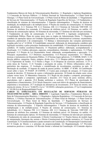 Fundamentos Básicos do Setor de Telecomunicações Brasileiro. 1.1 Regulação e Agências Reguladoras.
1.2 Concessão de Serviços Públicos. 1.3 Política Nacional de Telecomunicações. 1.4 Plano Geral de
Outorgas. 1.5 Plano Geral de Universalização. 1.6 Plano Geral de Metas da Qualidade. 1.7 Regulamento
de Serviços de Telecomunicações. 1.8 Noções de Regulação Específica de Serviços. 1.9 Fundamentos e
classificação de sistemas de telecomunicações. 2 Espectro eletromagnético. 3 Noções de técnicas de
modulação, de multiplexação e de múltiplo-acesso. 4 Noções de sistemas de comunicações. 4.1 Sistemas
de radiodifusão. 4.1.1 Sistemas FM. 4.1.2 Sistemas AM. 4.1.3 Sistemas de Televisão VHF/UHF. 4.2
Sistemas de telefonia fixa comutada. 4.3 Sistemas de telefonia móvel. 4.4 Sistemas via satélite. 4.5
Sistemas de comunicações ópticas. 4.6 Sistemas de microondas. 4.7 Sistemas de televisão por assinatura.
5 Fundamentos de redes de comunicação. 6 Lei n.° 6.404/1976 e legislação complementar. 7
Contabilidade Pública: Plano de contas único para os órgãos da Administração Direta. 7.1 Registros
contábeis de operações típicas em Unidades Orçamentárias ou Administrativas (sistemas: orçamentário,
financeiro, patrimonial e de compensação). 7.2 Balanço e demonstrações das variações patrimoniais
exigidas pela Lei n.º 4.320/64. 8 Contabilidade comercial: elaboração de demonstrações contábeis pela
legislação societária e pelos princípios fundamentais da contabilidade. 9 Consolidação de demonstrações
contábeis. 10 Análise econômico-financeira. 11 Orçamento público: elaboração, acompanhamento e
fiscalização. 11.1 Créditos adicionais, especiais, extraordinários, ilimitados e suplementares. 11.2 Plano
plurianual. 11.3 Projeto de Lei Orçamentária Anual: elaboração, acompanhamento e aprovação. 11.4
Princípios orçamentários. 11.5 Diretrizes orçamentárias. 11.6 Processo orçamentário. 11.7 Métodos,
técnicas e instrumentos do Orçamento Público. 11.8 Normas legais aplicáveis. 11.9 SIDOR, SIAFI. 11.10
Receita pública: categorias, fontes, estágios; dívida ativa. 11.11 Despesa pública: categorias, estágios.
11.12 Suprimento de fundos. 11.13 Restos a Pagar. 11.14 Despesas de exercícios anteriores. 11.15 A
conta única do Tesouro. 11.16 Tomadas e prestações de contas. 12 Efeitos inflacionários sobre o
patrimônio das empresas. 13 Avaliação e contabilização de investimentos societários no país. 14
Destinação de resultado. 15 Imposto de renda de pessoa jurídica. 16 IRRF. 17 ICMS. 18 Contribuição
social sobre o lucro. 19 PASEP. 20 COFINS. 21 Custos para avaliação de estoques. 22 Custos para
tomada de decisões. 23 Sistemas de custos e informações gerenciais. 24 Estudo da relação custo versus
volume versus lucro. 25 Matemática financeira. 25.1 Regra de três simples e composta, percentagens.
25.2 Juros simples e compostos: capitalização e desconto. 25.3 Taxas de juros: nominal, efetiva,
equivalentes, real e aparente. 25.4 Rendas uniformes e variáveis. 25.5 Planos de amortização de
empréstimos e financiamentos. 25.6 Cálculo financeiro: custo real efetivo de operações de financiamento,
empréstimo e investimento. 25.7 Avaliação de alternativas de investimento. 25.8 Taxas de retorno, taxa
interna de retorno. 26 Lei n.° 8.666/93 e Lei n.° 10.520/02 e alterações posteriores. 27 Lei Complementar
n.º 101/00 (Lei de Responsabilidade Fiscal).
CARGO 12: ESPECIALISTA EM REGULAÇÃO DE SERVIÇOS PÚBLICOS DE
TELECOMUNICAÇÕES – ÁREA: DIREITO: 1 Legislação Específica e Fundamentos Básicos do
Setor de Telecomunicações Brasileiro. 1.1 Regulação e Agências Reguladoras. 1.2 Concessão de Serviços
Públicos. 1.3 Política Nacional de Telecomunicações. 1.4 Plano Geral de Outorgas. 1.5 Plano Geral de
Universalização. 1.6 Plano Geral de Metas da Qualidade. 1.7 Regulamento de Serviços de
Telecomunicações. 1.8 Noções de Regulação Específica de Serviços. 1.9 Fundamentos e classificação de
sistemas de telecomunicações. 2 Espectro eletromagnético. 3 Noções de técnicas de modulação, de
multiplexação e de múltiplo-acesso. 4 Noções de sistemas de comunicações. 4.1 Sistemas de
radiodifusão. 4.1.1 Sistemas FM. 4.1.2 Sistemas AM. 4.1.3 Sistemas de Televisão VHF/UHF. 4.2
Sistemas de telefonia fixa comutada. 4.3 Sistemas de telefonia móvel. 4.4 Sistemas via satélite. 4.5
Sistemas de comunicações ópticas. 4.6 Sistemas de microondas. 4.7 Sistemas de televisão por assinatura.
5 Fundamentos de redes de comunicação. 6 Direito Constitucional. 6.1 Noções básicas do modelo legal
de interpretação, hierarquia das normas e Direito Constitucional da produção normativa. 6.2 Teoria da
Constituição. 6.3 Constitucionalismo e poder normativo da Constituição. 6.4 Interpretação Constitucional.
6.5 O Estado de Direito e o princípio da proporcionalidade. 6.6 Regulamentação. 6.7 Provisões
normativas positivas e concretas. 6.8 Revisão formal e informal da Constituição. 6.9 Conteúdo objetivo
 