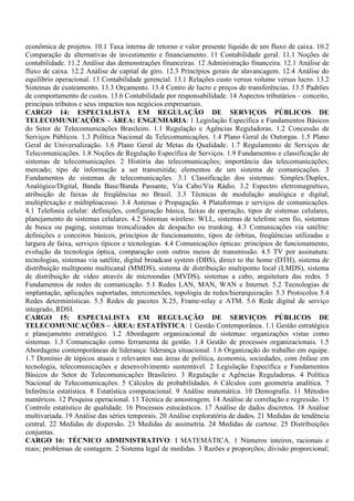 econômica de projetos. 10.1 Taxa interna de retorno e valor presente líquido de um fluxo de caixa. 10.2
Comparação de alternativas de investimento e financiamento. 11 Contabilidade geral. 11.1 Noções de
contabilidade. 11.2 Análise das demonstrações financeiras. 12 Administração financeira. 12.1 Análise de
fluxo de caixa. 12.2 Análise de capital de giro. 12.3 Princípios gerais de alavancagem. 12.4 Análise do
equilíbrio operacional. 13 Contabilidade gerencial. 13.1 Relações custo versus volume versus lucro. 13.2
Sistemas de custeamento. 13.3 Orçamento. 13.4 Centro de lucro e preços de transferências. 13.5 Padrões
de comportamento de custos. 13.6 Contabilidade por responsabilidade. 14 Aspectos tributários – conceito,
principais tributos e seus impactos nos negócios empresariais.
CARGO 14: ESPECIALISTA EM REGULAÇÃO DE SERVIÇOS PÚBLICOS DE
TELECOMUNICAÇÕES – ÁREA: ENGENHARIA: 1 Legislação Específica e Fundamentos Básicos
do Setor de Telecomunicações Brasileiro. 1.1 Regulação e Agências Reguladoras. 1.2 Concessão de
Serviços Públicos. 1.3 Política Nacional de Telecomunicações. 1.4 Plano Geral de Outorgas. 1.5 Plano
Geral de Universalização. 1.6 Plano Geral de Metas da Qualidade. 1.7 Regulamento de Serviços de
Telecomunicações. 1.8 Noções de Regulação Específica de Serviços. 1.9 Fundamentos e classificação de
sistemas de telecomunicações. 2 História das telecomunicações; importância das telecomunicações;
mercado; tipo de informação a ser transmitida; elementos de um sistema de comunicações. 3
Fundamentos de sistemas de telecomunicações. 3.1 Classificação dos sistemas: Simplex/Duplex,
Analógico/Digital, Banda Base/Banda Passante, Via Cabo/Via Rádio. 3.2 Espectro eletromagnético,
atribuição de faixas de freqüências no Brasil. 3.3 Técnicas de modulação analógica e digital,
multiplexação e múltiploacesso. 3.4 Antenas e Propagação. 4 Plataformas e serviços de comunicações.
4.1 Telefonia celular: definições, configuração básica, faixas de operação, tipos de sistemas celulares,
planejamento de sistemas celulares. 4.2 Sistemas wireless: WLL, sistemas de telefone sem fio, sistemas
de busca ou paging, sistemas troncalizados de despacho ou trunking. 4.3 Comunicações via satélite:
definições e conceitos básicos, princípios de funcionamento, tipos de órbitas, freqüências utilizadas e
largura de faixa, serviços típicos e tecnologias. 4.4 Comunicações ópticas: princípios de funcionamento,
evolução da tecnologia óptica, comparação com outros meios de transmissão. 4.5 TV por assinatura:
tecnologias, sistemas via satélite, digital broadcast system (DBS), direct to the home (DTH), sistema de
distribuição multiponto multicanal (MMDS), sistema de distribuição multiponto local (LMDS), sistema
de distribuição de vídeo através de microondas (MVDS), sistemas a cabo, arquitetura das redes. 5
Fundamentos de redes de comunicação. 5.1 Redes LAN, MAN, WAN e Internet. 5.2 Tecnologias de
implantação, aplicações suportadas, interconexões, topologia de redes/hierarquização. 5.3 Protocolos 5.4
Redes determinísticas. 5.5 Redes de pacotes X.25, Frame-relay e ATM. 5.6 Rede digital de serviço
integrado, RDSI.
CARGO 15: ESPECIALISTA EM REGULAÇÃO DE SERVIÇOS PÚBLICOS DE
TELECOMUNICAÇÕES – ÁREA: ESTATÍSTICA: 1 Gestão Contemporânea. 1.1 Gestão estratégica
e planejamento estratégico. 1.2 Abordagem organizacional de sistemas: organizações vistas como
sistemas. 1.3 Comunicação como ferramenta de gestão. 1.4 Gestão de processos organizacionais. 1.5
Abordagens contemporâneas de liderança: liderança situacional. 1.6 Organização do trabalho em equipe.
1.7 Domínio de tópicos atuais e relevantes nas áreas de política, economia, sociedades, com ênfase em
tecnologia, telecomunicações e desenvolvimento sustentável. 2 Legislação Específica e Fundamentos
Básicos do Setor de Telecomunicações Brasileiro. 3 Regulação e Agências Reguladoras. 4 Política
Nacional de Telecomunicações. 5 Cálculos de probabilidades. 6 Cálculos com geometria analítica. 7
Inferência estatística. 8 Estatística computacional. 9 Análise matemática. 10 Demografia. 11 Métodos
numéricos. 12 Pesquisa operacional. 13 Técnica de amostragem. 14 Análise de correlação e regressão. 15
Controle estatístico de qualidade. 16 Processos estocásticos. 17 Análise de dados discretos. 18 Análise
multivariada. 19 Análise das séries temporais. 20 Análise exploratória de dados. 21 Medidas de tendência
central. 22 Medidas de dispersão. 23 Medidas de assimetria. 24 Medidas de curtose. 25 Distribuições
conjuntas.
CARGO 16: TÉCNICO ADMINISTRATIVO: I MATEMÁTICA. 1 Números inteiros, racionais e
reais; problemas de contagem. 2 Sistema legal de medidas. 3 Razões e proporções; divisão proporcional;
 