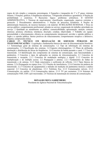 regras de três simples e composta; porcentagens. 4 Equações e inequações de 1º e 2º graus; sistemas
lineares. 5 Funções; gráficos. 6 Seqüências numéricas. 7 Progressão aritmética e geométrica. 8 Noções de
probabilidade e estatística. 9 Raciocínio lógico: problemas aritméticos. II GESTÃO
ADMINISTRATIVA. 1 Técnicas de arquivamento: classificação, organização, arquivos correntes e
protocolo. 2 Procedimentos administrativos. 3 Noções de processos licitatórios. 4 Noções de
administração financeira, de recursos humanos e de material. III RELAÇÕES HUMANAS. 1 Ética no
serviço público: comportamento profissional; atitudes no serviço; organização do trabalho; prioridade em
serviço. 2 Qualidade no atendimento ao público: comunicabilidade; apresentação; atenção; cortesia;
interesse; presteza; eficiência; tolerância; discrição; conduta; objetividade. 3 Trabalho em equipe:
personalidade e relacionamento; eficácia no comportamento interpessoal; servidor e opinião pública; o
órgão e a opinião pública; fatores positivos do relacionamento; comportamento receptivo e defensivo;
empatia; compreensão mútua.
CARGO 17: TÉCNICO EM REGULAÇÃO DE SERVIÇOS PÚBLICOS DE
TELECOMUNICAÇÕES: 1 Legislação e fundamentos básicos do setor de telecomunicações brasileiro.
1.1 Terminologia geral de sistemas de comunicações. 1.2 Tipo de informação em sistemas de
comunicações. 1.3 Classificação dos sistemas. 1.4 Espectro eletromagnético. 1.5 Plano de atribuição,
destinação e distribuição de faixas de freqüências. 1.6 Conceitos de banda passante e canal. 1.7 Taxa de
transmissão. 1.8 Identificação dos componentes de sistemas de comunicação, suas funcionalidades e
parâmetros. 2 Conceitos e tipos de aplicações no sistema de telecomunicações. 2.1 Conceitos de
transmissão e recepção. 2.1.1 Conceitos de modulação analógica e digital. 2.1.2 Conceitos de
multiplexação e de múltiplo acesso. 2.2 Propagação e antenas. 2.2.1 Fundamentos de linhas de
transmissão e de antenas. 2.2.2 Onda estacionária e coeficiente de reflexão. 2.2.3 Tipos básicos de
antenas. 2.2.4 Propagação no espaço livre. 2.2.5 Noções de interferência. 2.2.6 Conceitos de potência de
transmissão. 2.2.7 Conceitos de equipamentos e métodos de medições de parâmetros técnicos e análise
espectral. 2.3 Conceitos de plataformas. 2.3.1 Telefonia fixa. 2.3.2 Comunicações móveis. 2.3.3
Comunicações via satélite. 2.3.4 Comunicações ópticas. 2.3.5 TV por assinatura. 2.3.6 Sistemas de
comunicações VHF, UHF e por microondas. 2.4 Técnicas de manutenção de sistemas de comunicações.


                                RONALDO MOTA SARDENBERG
                         Presidente da Agência Nacional de Telecomunicações
 