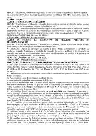 REQUISITOS: diploma, devidamente registrado, de conclusão de curso de graduação de nível superior
em Estatística, fornecido por instituição de ensino superior reconhecida pelo MEC, e registro no órgão de
classe.
2.2 NÍVEL MÉDIO
CARGO 16: TÉCNICO ADMINISTRATIVO
REQUISITO: certificado, devidamente registrado, de conclusão de curso de nível médio (antigo segundo
grau), fornecido por instituição de ensino reconhecida pelo MEC.
ATRIBUIÇÕES: exercício das atribuições voltadas para as atividades administrativas e logísticas de nível
intermediário relativas ao exercício das competências constitucionais e legais a cargo da Agência,
fazendo uso de todos os equipamentos e recursos disponíveis para a consecução dessas atividades
REMUNERAÇÃO MENSAL INICIAL: R$ 4.190,07
JORNADA DE TRABALHO: 40 horas semanais.
CARGO 17: TÉCNICO EM REGULAÇÃO DE SERVIÇOS PÚBLICOS DE
TELECOMUNICAÇÕES
REQUISITO: certificado, devidamente registrado, de conclusão de curso de nível médio (antigo segundo
grau), fornecido por instituição de ensino reconhecida pelo MEC.
ATRIBUIÇÕES: exercer as atribuições de suporte e apoio técnico especializado às atividades de
regulação, inspeção, fiscalização e controle da prestação de serviços públicos e de exploração de
mercados nas áreas de telecomunicações, bem como à implementação de políticas e à realização de
estudos e pesquisas respectivos a essas atividades.
REMUNERAÇÃO MENSAL INICIAL: R$ 4.205,27
JORNADA DE TRABALHO: 40 horas semanais.
3 DAS VAGAS DESTINADAS A CANDIDATOS PORTADORES DE DEFICIÊNCIA
3.1 Das vagas destinadas a cada cargo/área/especialidade/localidade de vaga e das que vierem a ser
criadas durante o prazo de validade do concurso, 5% serão providas na forma do § 2.º do artigo 5.º da Lei
n.º 8.112, de 11 de dezembro de 1990, e do Decreto n.º 3.298, de 20 de dezembro de 1999, e suas
alterações.
3.1.1 O candidato que se declarar portador de deficiência concorrerá em igualdade de condições com os
demais candidatos.
3.2 Para concorrer a uma dessas vagas, o candidato deverá:
a) no ato da inscrição, declarar-se portador de deficiência;
b) encaminhar cópia simples do CPF e laudo médico (original ou cópia autenticada), emitido nos últimos
doze meses, atestando a espécie e o grau ou nível da deficiência, com expressa referência ao código
correspondente da Classificação Internacional de Doenças (CID-10), bem como à provável causa da
deficiência, na forma do subitem 3.2.1.
3.2.1 O candidato deverá entregar, até o dia 28 de janeiro de 2009, das 8 horas às 19 horas (exceto
sábado, domingo e feriado), pessoalmente ou por terceiro, cópia simples do CPF e laudo médico (original
ou cópia autenticada) referidos na alínea “b” do subitem 3.2, na Central de Atendimento do CESPE/UnB
– Concurso ANATEL (laudo médico), Campus Universitário Darcy Ribeiro, Sede do CESPE/UnB – Asa
Norte, Brasília/DF, Caixa Postal 4488, CEP 70904-970.
3.2.1.1 O candidato portador de deficiência poderá, ainda, encaminhar cópia simples do CPF e o laudo
médico (original ou cópia autenticada) referidos na alínea “b” do subitem 3.2, via SEDEX ou carta
registrada com aviso de recebimento, postados impreterivelmente até o dia 28 de janeiro de 2009, para a
Central de Atendimento do CESPE/UnB, localizada no endereço citado no subitem anterior.
3.2.2 O fornecimento da cópia simples do CPF e do laudo médico (original ou cópia autenticada), por
qualquer via, é de responsabilidade exclusiva do candidato. O CESPE/UnB não se responsabiliza por
qualquer tipo de extravio que impeça a chegada da documentação a seu destino.
3.3 O candidato portador de deficiência poderá requerer, na forma do subitem 5.4.9 deste edital,
atendimento especial, no ato da inscrição, para o dia de realização das provas, indicando as condições de
que necessita para a realização destas, conforme previsto no artigo 40, parágrafos 1.º e 2.º, do Decreto n.º
 