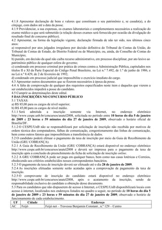 4.1.8 Apresentar declaração de bens e valores que constituam o seu patrimônio e, se casado(a), a do
cônjuge, com dados até a data da posse.
4.1.9 Providenciar, a sua expensas, os exames laboratoriais e complementares necessários a realização do
exame médico a que será submetido (a relação desses exames será fornecida por ocasião da divulgação do
resultado final do concurso público).
4.2 Apresentar, na forma da legislação vigente, declaração firmada de não ter sido, nos últimos cinco
anos:
a) responsável por atos julgados irregulares por decisão definitiva do Tribunal de Contas da União, do
Tribunal de Contas de Estado, do Distrito Federal ou de Município, ou, ainda, do Conselho de Contas do
Município;
b) punido, em decisão da qual não caiba recurso administrativo, em processo disciplinar, por ato lesivo ao
patrimônio público de qualquer esfera do governo;
c) condenado em processo criminal por prática de crimes contra a Administração Pública, capitulados nos
títulos II e XI da Parte Especial do Código Penal Brasileiro, na Lei n.º 7.492, de 1.º de junho de 1986, e
na Lei n.º 8.429, de 2 de fevereiro de 1992;
d) condenado em processo judicial que impossibilite o exercício imediato do cargo.
4.3 Apresentar outros documentos que se fizerem necessários à época da posse.
4.4 A falta de comprovação de qualquer dos requisitos especificados neste item e daqueles que vierem a
ser estabelecidos impedirá a posse do candidato.
4.5 Cumprir as determinações deste edital.
5 DAS INSCRIÇÕES NO CONCURSO PÚBLICO
5.1 TAXAS:
a) R$ 85,00 para os cargos de nível superior;
b) R$ 45,00 para os cargos de nível médio.
5.1.1 Será     admitida     a    inscrição    somente     via   Internet,    no    endereço     eletrônico
http://www.cespe.unb.br/concursos/anatel2008, solicitada no período entre 10 horas do dia 5 de janeiro
de 2009 e 23 horas e 59 minutos do dia 27 de janeiro de 2009, observado o horário oficial de
Brasília/DF.
5.1.2 O CESPE/UnB não se responsabilizará por solicitação de inscrição não recebida por motivos de
ordem técnica dos computadores, falhas de comunicação, congestionamento das linhas de comunicação,
bem como outros fatores que impossibilitem a transferência de dados.
5.2 O candidato poderá efetuar o pagamento da taxa de inscrição por meio da Guia de Recolhimento da
União (GRU COBRANÇA).
5.2.1 A Guia de Recolhimento da União (GRU COBRANÇA) estará disponível no endereço eletrônico
http://www.cespe.unb.br/concursos/anatel2008 e deverá ser impressa para o pagamento da taxa de
inscrição após a conclusão do preenchimento da ficha de solicitação de inscrição online.
5.2.2 A GRU COBRANÇA pode ser paga em qualquer banco, bem como nas casas lotéricas e Correios,
obedecendo aos critérios estabelecidos nesses correspondentes bancários.
5.2.3 O pagamento da taxa de inscrição deverá ser efetuado até o dia 28 de janeiro de 2009.
5.2.4 As inscrições efetuadas somente serão acatadas após a comprovação de pagamento da taxa de
inscrição.
5.2.5 O comprovante de inscrição do candidato estará disponível no endereço eletrônico
http://www.cespe.unb.br/concursos/anatel2008, após o acatamento da inscrição, sendo de
responsabilidade exclusiva do candidato a obtenção desse documento.
5.3 Para os candidatos que não dispuserem de acesso à Internet, o CESPE/UnB disponibilizará locais com
acesso à internet, localizados nos endereços listados no quadro a seguir, no período de 10 horas do dia 5
de janeiro de 2009 e 23 horas e 59 minutos do dia 27 de janeiro de 2009, observado o horário de
funcionamento de cada estabelecimento.
  UF          Cidade                                          Endereço
AC       Feijó             Feijó net – Travessa Benjamin Constant , n.º 129 – Centro
 