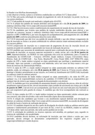 b) fraudar e/ou falsificar documentação;
c) não observar a forma, o prazo e os horários estabelecidos no subitem 5.4.7.2 deste edital.
5.4.7.6 Não será aceita solicitação de isenção de pagamento de valor de inscrição via postal, via fax ou
via correio eletrônico.
5.4.7.7 Cada pedido de isenção será analisado e julgado pela ANATEL.
5.4.7.8 A relação dos pedidos de isenção deferidos será divulgada até o dia 26 de janeiro de 2009, no
endereço eletrônico http://www.cespe.unb/concursos/anatel2008.
5.4.7.8.1 Não haverá recurso contra o indeferimento do requerimento de isenção da taxa de inscrição.
5.4.7.9 Os candidatos que tiverem seus pedidos de isenção indeferidos deverão, para efetivar a sua
inscrição no concurso, acessar o endereço eletrônico http://www.cespe.unb.br/concursos/anatel2008 e
imprimir a GRU COBRANÇA, por meio da página de acompanhamento, para pagamento até o dia 28 de
janeiro de 2009, conforme procedimentos descritos neste edital.
5.4.7.10 O interessado que não tiver seu pedido de isenção deferido e que não efetuar o pagamento da
taxa de inscrição na forma e no prazo estabelecido no subitem anterior estará automaticamente excluído
do concurso público.
5.4.8 O comprovante de inscrição ou o comprovante de pagamento da taxa de inscrição deverá ser
mantido em poder do candidato e apresentado nos locais de realização das provas.
5.4.9 O candidato que necessitar de atendimento especial para a realização das provas deverá indicar, na
solicitação de inscrição, os recursos especiais necessários e, ainda, enviar, até o dia 28 de janeiro de
2009, impreterivelmente, via SEDEX ou carta registrada com aviso de recebimento, para a Central de
Atendimento do CESPE/UnB – Concurso ANATEL (laudo médico), Campus Universitário Darcy
Ribeiro, Sede do CESPE/UnB – Asa Norte, Brasília/DF, Caixa Postal 4488, CEP 70904-970, cópia
simples do CPF e laudo médico (original ou cópia autenticada) que justifique o atendimento especial
solicitado. Após esse período, a solicitação será indeferida, salvo nos casos de força maior e nos que
forem de interesse da Administração Pública.
5.4.9.1 A cópia do CPF e o laudo médico (original ou cópia autenticada) referidos no subitem 5.4.9
poderão, ainda, ser entregues, até o dia 28 de janeiro de 2009, das 8 horas às 19 horas (exceto sábado,
domingo e feriado), pessoalmente ou por terceiro, na Central de Atendimento do CESPE/UnB, localizada
no endereço citado no subitem anterior.
5.4.9.1.1 O fornecimento do laudo médico (original ou cópia autenticada) e da cópia do CPF, por
qualquer via, é de responsabilidade exclusiva do candidato. O CESPE/UnB não se responsabiliza por
qualquer tipo de extravio que impeça a chegada da documentação a seu destino.
5.4.9.2 A candidata que tiver necessidade de amamentar durante a realização das provas, além de solicitar
atendimento especial para tal fim, deverá encaminhar cópia certidão de nascimento da criança até o dia 28
de janeiro de 2009, e deverá levar um acompanhante, que ficará em sala reservada para essa finalidade e
que será responsável pela guarda da criança. A candidata que não levar acompanhante não realizará as
provas.
5.4.9.3 A cópia simples do CPF e o laudo médico (original ou cópia autenticada) valerão somente para
este concurso, não serão devolvidos e não serão fornecidas cópias dessa documentação.
5.4.9.4 A relação dos candidatos que tiveram o seu atendimento especial deferido será divulgada na
Internet, no endereço eletrônico http://www.cespe.unb.br/concursos/anatel2008, na ocasião da divulgação
do edital de locais e horário de realização das provas.
5.4.9.4.1 O candidato disporá de um dia a partir da divulgação da relação citada no subitem anterior para
contestar o indeferimento pessoalmente ou por meio de fax, e-mail ou via SEDEX, citados no subitem
17.4 deste edital. Após esse período, não serão aceitos pedidos de revisão.
5.4.9.5 A solicitação de condições ou recursos especiais será atendida, em qualquer caso, segundo os
critérios de viabilidade e de razoabilidade.
5.4.10 O candidato deverá declarar, na solicitação de inscrição, que tem ciência e aceita que, caso
aprovado, deverá entregar os documentos comprobatórios dos requisitos exigidos para o
cargo/especialidade por ocasião da posse.
 