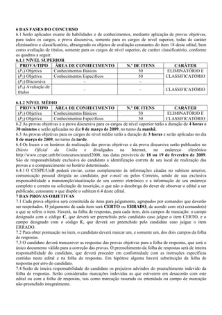 6 DAS FASES DO CONCURSO
6.1 Serão aplicados exame de habilidades e de conhecimentos, mediante aplicação de provas objetivas,
para todos os cargos, e prova discursiva, somente para os cargos de nível superior, todas de caráter
eliminatório e classificatório, abrangendo os objetos de avaliação constantes do item 18 deste edital, bem
como avaliação de títulos, somente para os cargos de nível superior, de caráter classificatório, conforme
os quadros a seguir.
6.1.1 NÍVEL SUPERIOR
   PROVA/TIPO          ÁREA DE CONHECIMENTO                    N.º DE ITENS             CARÁTER
 (P1) Objetiva        Conhecimentos Básicos                          50              ELIMINATÓRIO E
 (P2) Objetiva        Conhecimentos Específicos                      50             CLASSIFICATÓRIO
 (P3) Discursiva                       –                             –
 (P4) Avaliação de
                                       –                             –              CLASSIFICATÓRIO
 títulos

6.1.2 NÍVEL MÉDIO
  PROVA/TIPO          ÁREA DE CONHECIMENTO                    N.º DE ITENS               CARÁTER
 (P1) Objetiva        Conhecimentos Básicos                          50              ELIMINATÓRIO E
 (P2) Objetiva        Conhecimentos Específicos                      50             CLASSIFICATÓRIO
6.2 As provas objetivas e a prova discursiva para os cargos de nível superior terão a duração de 4 horas e
30 minutos e serão aplicadas no dia 8 de março de 2009, no turno da manhã.
6.3 As provas objetivas para os cargos de nível médio terão a duração de 3 horas e serão aplicadas no dia
8 de março de 2009, no turno da tarde.
6.4 Os locais e os horários de realização das provas objetivas e da prova discursiva serão publicados no
Diário     Oficial    da    União     e    divulgados      na    Internet,   no     endereço    eletrônico
http://www.cespe.unb.br/concursos/anatel2008, nas datas prováveis de 18 ou 19 de fevereiro de 2009.
São de responsabilidade exclusiva do candidato a identificação correta de seu local de realização das
provas e o comparecimento no horário determinado.
6.4.1 O CESPE/UnB poderá enviar, como complemento às informações citadas no subitem anterior,
comunicação pessoal dirigida ao candidato, por e-mail ou pelos Correios, sendo de sua exclusiva
responsabilidade a manutenção/atualização de seu correio eletrônico e a informação de seu endereço
completo e correto na solicitação de inscrição, o que não o desobriga do dever de observar o edital a ser
publicado, consoante o que dispõe o subitem 6.4 deste edital.
7 DAS PROVAS OBJETIVAS
7.1 Cada prova objetiva será constituída de itens para julgamento, agrupados por comandos que deverão
ser respeitados. O julgamento de cada item será CERTO ou ERRADO, de acordo com o(s) comando(s)
a que se refere o item. Haverá, na folha de respostas, para cada item, dois campos de marcação: o campo
designado com o código C, que deverá ser preenchido pelo candidato caso julgue o item CERTO, e o
campo designado com o código E, que deverá ser preenchido pelo candidato caso julgue o item
ERRADO.
7.2 Para obter pontuação no item, o candidato deverá marcar um, e somente um, dos dois campos da folha
de respostas.
7.3 O candidato deverá transcrever as respostas das provas objetivas para a folha de respostas, que será o
único documento válido para a correção das provas. O preenchimento da folha de respostas será de inteira
responsabilidade do candidato, que deverá proceder em conformidade com as instruções específicas
contidas neste edital e na folha de respostas. Em hipótese alguma haverá substituição da folha de
respostas por erro do candidato.
7.4 Serão de inteira responsabilidade do candidato os prejuízos advindos do preenchimento indevido da
folha de respostas. Serão consideradas marcações indevidas as que estiverem em desacordo com este
edital ou com a folha de respostas, tais como marcação rasurada ou emendada ou campo de marcação
não-preenchido integralmente.
 