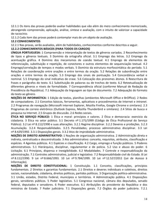 12.1.1 Os itens das provas poderão avaliar habilidades que vão além do mero conhecimento memorizado,
abrangendo compreensão, aplicação, análise, síntese e avaliação, com o intuito de valorizar a capacidade
de raciocínio.
12.1.2 Cada item das provas poderá contemplar mais de um objeto de avaliação.
12.2 CONHECIMENTOS
12.2.1 Nas provas, serão avaliados, além de habilidades, conhecimentos conforme descritos a seguir.
12.2.2 CONHECIMENTOS BÁSICOS (PARA TODOS OS CARGOS)
LÍNGUA PORTUGUESA: 1 Compreensão e interpretação de textos de gêneros variados. 2 Reconhecimento
de tipos e gêneros textuais. 3 Domínio da ortografia oficial. 3.1 Emprego das letras. 3.2 Emprego da
acentuação gráfica. 4 Domínio dos mecanismos de coesão textual. 4.1 Emprego de elementos de
referenciação, substituição e repetição, de conectores e outros elementos de sequenciação textual. 4.2
Emprego/correlação de tempos e modos verbais. 5 Domínio da estrutura morfossintática do período. 5.1
Relações de coordenação entre orações e entre termos da oração. 5.2 Relações de subordinação entre
orações e entre termos da oração. 5.3 Emprego dos sinais de pontuação. 5.4 Concordância verbal e
nominal. 5.5 Emprego do sinal indicativo de crase. 5.6 Colocação dos pronomes átonos. 6 Reescritura de
frases e parágrafos do texto. 6.1 Substituição de palavras ou de trechos de texto. 6.2 Retextualização de
diferentes gêneros e níveis de formalidade. 7 Correspondência oficial (conforme Manual de Redação da
Presidência da República). 7.1 Adequação da linguagem ao tipo de documento. 7.2 Adequação do formato
do texto ao gênero.
NOÇÕES DE INFORMÁTICA: 1 Edição de textos, planilhas (ambientes Microsoft Office e BrOffice). 2 Redes
de computadores. 2.1 Conceitos básicos, ferramentas, aplicativos e procedimentos de Internet e intranet.
2.2 Programas de navegação (Microsoft Internet Explorer, Mozilla Firefox, Google Chrome e similares). 2.3
Programas de correio eletrônico (Outlook Express, Mozilla Thunderbird e similares). 2.4 Sítios de busca e
pesquisa na Internet. 2.5 Grupos de discussão. 2.6 Redes sociais.
ÉTICA NO SERVIÇO PÚBLICO: 1 Ética e moral: princípios e valores. 2 Ética e democracia: exercício da
cidadania. 3 Ética no setor público. 3.1 Decreto nº 1.171/1999 (Código de Ética Profissional do Serviço
Público). 3.2 Lei nº 8.112/1990 e suas alterações. 3.2.1 Regime disciplinar. 3.2.2 Deveres e proibições. 3.2.3
Acumulação. 3.2.4 Responsabilidades. 3.2.5 Penalidades; processo administrativo disciplinar. 3.3 Lei
nº 8.429/1992. 3.3.1 Disposições gerais. 3.3.2 Atos de improbidade administrativa.
NOÇÕES DE DIREITO ADMINISTRATIVO: 1 Noções de organização administrativa. 2 Administração direta e
indireta, centralizada e descentralizada. 3 Ato administrativo: conceito, requisitos, atributos, classificação e
espécies. 4 Agentes públicos. 4.1 Espécies e classificação. 4.2 Cargo, emprego e função públicos. 5 Poderes
administrativos. 5.1 Hierárquico, disciplinar, regulamentar e de polícia. 5.2 Uso e abuso do poder. 6
Licitação. 6.1 Princípios, dispensa e inexigibilidade. 6.2 Modalidades. 7 Controle e responsabilização da
administração. 7.1 Controles administrativo, judicial e legislativo. 7.2 Responsabilidade civil do Estado. 8 Lei
nº 8.112/1990. 9 Lei nº 8.666/1993. 10 Lei nº 9.784/1999. 10 Lei nº 12.527/2011 (Lei de Acesso à
Informação).
NOÇÕES DE DIREITO CONSTITUCIONAL: 1 Constituição. 1.1 Conceito, classificações, princípios
fundamentais. 2 Direitos e garantias fundamentais. 2.1 Direitos e deveres individuais e coletivos, direitos
sociais, nacionalidade, cidadania, direitos políticos, partidos políticos. 3 Organização político-administrativa.
3.1 União, estados, Distrito Federal, municípios e territórios. 4 Administração pública. 4.1 Disposições
gerais, servidores públicos. 5 Poder legislativo. 5.1 Congresso nacional, câmara dos deputados, senado
federal, deputados e senadores. 6 Poder executivo. 6.1 Atribuições do presidente da República e dos
ministros de Estado. 7 Poder judiciário. 7.1 Disposições gerais. 7.2 Órgãos do poder judiciário. 7.2.1


                                                                                                              14
 