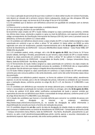 5.1.1 Caso a aplicação do percentual de que trata o subitem 5.1 deste edital resulte em número fracionado,
este deverá ser elevado até o primeiro número inteiro subsequente, desde que não ultrapasse 20% das
vagas oferecidas por cargo, nos termos do § 2º do artigo 5º da Lei nº 8.112/1990.
5.1.2 O candidato que se declarar com deficiência concorrerá em igualdade de condições com os demais
candidatos.
5.2 Para concorrer a uma das vagas reservadas, o candidato deverá:
a) no ato da inscrição, declarar-se com deficiência;
b) encaminhar cópia simples do CPF e laudo médico (original ou cópia autenticada em cartório), emitido
nos últimos doze meses, atestando a espécie e o grau ou nível da deficiência, com expressa referência ao
código correspondente da Classificação Internacional de Doenças (CID-10), bem como à provável causa da
deficiência, na forma do subitem 5.2.1 deste edital.
5.2.1 O candidato com deficiência deverá enviar a cópia simples do CPF e o laudo médico (original ou cópia
autenticada em cartório) a que se refere a alínea “b” do subitem 5.2 deste edital, via SEDEX ou carta
registrada com aviso de recebimento, postado impreterivelmente até o dia 16 de agosto de 2012, para a
Central de Atendimento do CESPE/UnB – Concurso ANCINE/2012 (laudo médico) – Caixa Postal 4488, CEP
70904-970, Brasília/DF.
5.2.1.1 O candidato poderá, ainda, entregar, até o dia 16 de agosto de 2012, das 8 horas às 19 horas
(exceto sábado, domingo e feriado), pessoalmente ou por terceiro, cópia simples do CPF e o laudo médico
(original ou cópia autenticada em cartório) a que se refere a alínea “b” do subitem 5.2 deste edital, na
Central de Atendimento do CESPE/UnB – Universidade de Brasília (UnB) – Campus Universitário Darcy
Ribeiro, Sede do CESPE/UnB – Asa Norte, Brasília/DF.
5.2.2 O fornecimento do laudo médico (original ou cópia autenticada em cartório) e da cópia simples do
CPF, por qualquer via, é de responsabilidade exclusiva do candidato. O CESPE/UnB não se responsabiliza
por qualquer tipo de extravio que impeça a chegada dessa documentação a seu destino.
5.2.3 O laudo médico (original ou cópia autenticada em cartório) e a cópia simples do CPF terão validade
somente para este concurso público e não serão devolvidos, assim como não serão fornecidas cópias dessa
documentação.
5.3 O candidato com deficiência poderá requerer, na forma do subitem 6.3.9 deste edital, atendimento
especial, no ato da inscrição, para o dia de realização das provas, indicando as condições de que necessita
para a realização dessas, conforme previsto no artigo 40, §§ 1º e 2º, do Decreto nº 3.298/1999 e suas
alterações.
5.3.1 O candidato com deficiência que necessitar de tempo adicional para a realização das provas deverá
indicar a necessidade na solicitação de inscrição e encaminhar ou entregar, até o dia 16 de agosto de 2012,
na forma do subitem 6.3.9 deste edital, justificativa acompanhada de laudo e parecer emitido por
especialista da área de sua deficiência que ateste a necessidade de tempo adicional, conforme prevê o § 2º
do artigo 40 do Decreto nº 3.298/1999 e suas alterações.
5.4 A relação dos candidatos que tiveram a inscrição deferida para concorrer na condição de pessoa com
deficiência        será        divulgada       na        Internet,       no       endereço       eletrônico
http://www.cespe.unb.br/concursos/ancine_12, na ocasião da divulgação do edital informando a
disponibilização da consulta aos locais e horários de realização das provas.
5.4.1 O candidato disporá de um dia a partir da data de divulgação da relação citada no subitem anterior
para contestar o indeferimento na Central de Atendimento do CESPE/UnB – Universidade de Brasília (UnB)
– Campus Universitário Darcy Ribeiro, Sede do CESPE/UnB – Asa Norte, Brasília/DF, pessoalmente ou por
terceiro; ou pelo e-mail atendimentoespecial@cespe.unb.br, restrito apenas a assuntos relacionados ao
atendimento especial. Após esse período, não serão aceitos pedidos de revisão.

                                                                                                         3
 