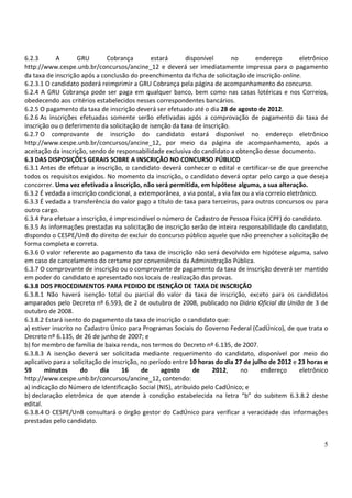 6.2.3        A       GRU       Cobrança        estará      disponível      no        endereço         eletrônico
http://www.cespe.unb.br/concursos/ancine_12 e deverá ser imediatamente impressa para o pagamento
da taxa de inscrição após a conclusão do preenchimento da ficha de solicitação de inscrição online.
6.2.3.1 O candidato poderá reimprimir a GRU Cobrança pela página de acompanhamento do concurso.
6.2.4 A GRU Cobrança pode ser paga em qualquer banco, bem como nas casas lotéricas e nos Correios,
obedecendo aos critérios estabelecidos nesses correspondentes bancários.
6.2.5 O pagamento da taxa de inscrição deverá ser efetuado até o dia 28 de agosto de 2012.
6.2.6 As inscrições efetuadas somente serão efetivadas após a comprovação de pagamento da taxa de
inscrição ou o deferimento da solicitação de isenção da taxa de inscrição.
6.2.7 O comprovante de inscrição do candidato estará disponível no endereço eletrônico
http://www.cespe.unb.br/concursos/ancine_12, por meio da página de acompanhamento, após a
aceitação da inscrição, sendo de responsabilidade exclusiva do candidato a obtenção desse documento.
6.3 DAS DISPOSIÇÕES GERAIS SOBRE A INSCRIÇÃO NO CONCURSO PÚBLICO
6.3.1 Antes de efetuar a inscrição, o candidato deverá conhecer o edital e certificar-se de que preenche
todos os requisitos exigidos. No momento da inscrição, o candidato deverá optar pelo cargo a que deseja
concorrer. Uma vez efetivada a inscrição, não será permitida, em hipótese alguma, a sua alteração.
6.3.2 É vedada a inscrição condicional, a extemporânea, a via postal, a via fax ou a via correio eletrônico.
6.3.3 É vedada a transferência do valor pago a título de taxa para terceiros, para outros concursos ou para
outro cargo.
6.3.4 Para efetuar a inscrição, é imprescindível o número de Cadastro de Pessoa Física (CPF) do candidato.
6.3.5 As informações prestadas na solicitação de inscrição serão de inteira responsabilidade do candidato,
dispondo o CESPE/UnB do direito de excluir do concurso público aquele que não preencher a solicitação de
forma completa e correta.
6.3.6 O valor referente ao pagamento da taxa de inscrição não será devolvido em hipótese alguma, salvo
em caso de cancelamento do certame por conveniência da Administração Pública.
6.3.7 O comprovante de inscrição ou o comprovante de pagamento da taxa de inscrição deverá ser mantido
em poder do candidato e apresentado nos locais de realização das provas.
6.3.8 DOS PROCEDIMENTOS PARA PEDIDO DE ISENÇÃO DE TAXA DE INSCRIÇÃO
6.3.8.1 Não haverá isenção total ou parcial do valor da taxa de inscrição, exceto para os candidatos
amparados pelo Decreto nº 6.593, de 2 de outubro de 2008, publicado no Diário Oficial da União de 3 de
outubro de 2008.
6.3.8.2 Estará isento do pagamento da taxa de inscrição o candidato que:
a) estiver inscrito no Cadastro Único para Programas Sociais do Governo Federal (CadÚnico), de que trata o
Decreto nº 6.135, de 26 de junho de 2007; e
b) for membro de família de baixa renda, nos termos do Decreto nº 6.135, de 2007.
6.3.8.3 A isenção deverá ser solicitada mediante requerimento do candidato, disponível por meio do
aplicativo para a solicitação de inscrição, no período entre 10 horas do dia 27 de julho de 2012 e 23 horas e
59      minutos       do     dia     16     de     agosto     de    2012,      no      endereço       eletrônico
http://www.cespe.unb.br/concursos/ancine_12, contendo:
a) indicação do Número de Identificação Social (NIS), atribuído pelo CadÚnico; e
b) declaração eletrônica de que atende à condição estabelecida na letra “b” do subitem 6.3.8.2 deste
edital.
6.3.8.4 O CESPE/UnB consultará o órgão gestor do CadÚnico para verificar a veracidade das informações
prestadas pelo candidato.


                                                                                                              5
 