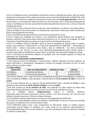 6.3.9.5 A candidata que tiver necessidade de amamentar durante a realização das provas, além de solicitar
atendimento especial para tal fim, deverá encaminhar, para a Central de Atendimento do CESPE/UnB, cópia
autenticada em cartório da certidão de nascimento da criança, até o dia 16 de agosto de 2012, e levar, no
dia das provas, um acompanhante adulto que ficará em sala reservada e será o responsável pela guarda da
criança. A candidata que não levar acompanhante adulto não poderá permanecer com a criança no local de
realização das provas.
6.3.9.5.1 Caso a criança ainda não tenha nascido até a data estabelecida no subitem 6.3.9.3 deste edital, a
cópia da certidão de nascimento poderá ser substituída por documento emitido pelo médico obstetra que
ateste a data provável do nascimento.
6.3.9.5.2 O CESPE/UnB não disponibilizará acompanhante para guarda de criança.
6.3.9.6 A relação dos candidatos que tiveram o seu atendimento especial deferido será divulgada no
endereço eletrônico http://www.cespe.unb.br/concursos/ancine_12, na ocasião da divulgação do edital
informando a disponibilização da consulta aos locais e horários de realização das provas.
6.3.9.6.1 O candidato disporá de um dia a partir da data de divulgação da relação citada no subitem
anterior para contestar o indeferimento, na Central de Atendimento do CESPE/UnB – Universidade de
Brasília (UnB) – Campus Universitário Darcy Ribeiro, Sede do CESPE/UnB – Asa Norte, Brasília/DF;
pessoalmente ou por terceiro, ou pelo e-mail atendimentoespecial@cespe.unb.br, restrito apenas a
assuntos relacionados ao atendimento especial. Após esse período, não serão aceitos pedidos de revisão.
6.3.9.7 A solicitação de atendimento especial, em qualquer caso, será atendida segundo os critérios de
viabilidade e de razoabilidade.
7 DO EXAME DE HABILIDADES E CONHECIMENTOS
7.1 Será aplicado exame de habilidades e conhecimentos, mediante aplicação de provas objetivas, de
caráter eliminatório e classificatório, abrangendo os objetos de avaliação constantes do item 12 deste
edital, conforme o quadro a seguir.
7.1.2 NÍVEL MÉDIO
        PROVA/TIPO           ÁREA DE CONHECIMENTO           NÚMERO DE ITENS               CARÁTER
 (P1) Objetiva              Conhecimentos Básicos                    60              ELIMINATÓRIO E
 (P2) Objetiva              Conhecimentos Específicos                80              CLASSIFICATÓRIO
7.2 As provas objetivas para o cargo de Técnico em Regulação da Atividade Cinematográfica e Audiovisual
terão a duração de 4 horas e serão aplicadas na data provável de 23 de setembro de 2012, no turno da
manhã.
7.2.1 As provas objetivas para os cargos de Técnico Administrativo terão a duração de 4 horas e serão
aplicadas na data provável de 23 de setembro de 2012, no turno da tarde.
7.3 Na data provável de 14 de setembro de 2012, será publicado no Diário Oficial da União edital
informando da disponibilização da consulta aos locais e ao horários de realização das provas.
7.3.1     O      candidato      deverá,    obrigatoriamente,      acessar      o    endereço     eletrônico
http://www.cespe.unb.br/concursos/ancine_12 para verificar o seu local de provas, por meio de busca
individual, devendo, para tanto, informar os dados solicitados.
7.3.2 O candidato somente poderá realizar as provas no local designado pelo CESPE/UnB.
7.3.3 Serão de responsabilidade exclusiva do candidato a identificação correta de seu local de realização
das provas e o comparecimento no horário determinado.
7.3.4 O CESPE/UnB poderá enviar, como complemento às informações citadas no subitem anterior,
comunicação pessoal dirigida ao candidato, por e-mail, sendo de sua exclusiva responsabilidade a
manutenção/atualização de seu correio eletrônico, o que não o desobriga do dever de observar o disposto
no subitem 7.3 deste edital.

                                                                                                         7
 