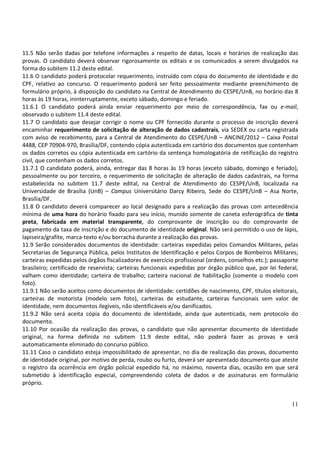 11.5 Não serão dadas por telefone informações a respeito de datas, locais e horários de realização das
provas. O candidato deverá observar rigorosamente os editais e os comunicados a serem divulgados na
forma do subitem 11.2 deste edital.
11.6 O candidato poderá protocolar requerimento, instruído com cópia do documento de identidade e do
CPF, relativo ao concurso. O requerimento poderá ser feito pessoalmente mediante preenchimento de
formulário próprio, à disposição do candidato na Central de Atendimento do CESPE/UnB, no horário das 8
horas às 19 horas, ininterruptamente, exceto sábado, domingo e feriado.
11.6.1 O candidato poderá ainda enviar requerimento por meio de correspondência, fax ou e-mail,
observado o subitem 11.4 deste edital.
11.7 O candidato que desejar corrigir o nome ou CPF fornecido durante o processo de inscrição deverá
encaminhar requerimento de solicitação de alteração de dados cadastrais, via SEDEX ou carta registrada
com aviso de recebimento, para a Central de Atendimento do CESPE/UnB – ANCINE/2012 – Caixa Postal
4488, CEP 70904-970, Brasília/DF, contendo cópia autenticada em cartório dos documentos que contenham
os dados corretos ou cópia autenticada em cartório da sentença homologatória de retificação do registro
civil, que contenham os dados corretos.
11.7.1 O candidato poderá, ainda, entregar das 8 horas às 19 horas (exceto sábado, domingo e feriado),
pessoalmente ou por terceiro, o requerimento de solicitação de alteração de dados cadastrais, na forma
estabelecida no subitem 11.7 deste edital, na Central de Atendimento do CESPE/UnB, localizada na
Universidade de Brasília (UnB) – Campus Universitário Darcy Ribeiro, Sede do CESPE/UnB – Asa Norte,
Brasília/DF.
11.8 O candidato deverá comparecer ao local designado para a realização das provas com antecedência
mínima de uma hora do horário fixado para seu início, munido somente de caneta esferográfica de tinta
preta, fabricada em material transparente, do comprovante de inscrição ou do comprovante de
pagamento da taxa de inscrição e do documento de identidade original. Não será permitido o uso de lápis,
lapiseira/grafite, marca-texto e/ou borracha durante a realização das provas.
11.9 Serão considerados documentos de identidade: carteiras expedidas pelos Comandos Militares, pelas
Secretarias de Segurança Pública, pelos Institutos de Identificação e pelos Corpos de Bombeiros Militares;
carteiras expedidas pelos órgãos fiscalizadores de exercício profissional (ordens, conselhos etc.); passaporte
brasileiro; certificado de reservista; carteiras funcionais expedidas por órgão público que, por lei federal,
valham como identidade; carteira de trabalho; carteira nacional de habilitação (somente o modelo com
foto).
11.9.1 Não serão aceitos como documentos de identidade: certidões de nascimento, CPF, títulos eleitorais,
carteiras de motorista (modelo sem foto), carteiras de estudante, carteiras funcionais sem valor de
identidade, nem documentos ilegíveis, não identificáveis e/ou danificados.
11.9.2 Não será aceita cópia do documento de identidade, ainda que autenticada, nem protocolo do
documento.
11.10 Por ocasião da realização das provas, o candidato que não apresentar documento de identidade
original, na forma definida no subitem 11.9 deste edital, não poderá fazer as provas e será
automaticamente eliminado do concurso público.
11.11 Caso o candidato esteja impossibilitado de apresentar, no dia de realização das provas, documento
de identidade original, por motivo de perda, roubo ou furto, deverá ser apresentado documento que ateste
o registro da ocorrência em órgão policial expedido há, no máximo, noventa dias, ocasião em que será
submetido à identificação especial, compreendendo coleta de dados e de assinaturas em formulário
próprio.


                                                                                                           11
 