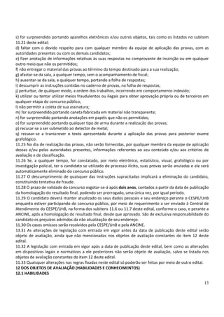 c) for surpreendido portando aparelhos eletrônicos e/ou outros objetos, tais como os listados no subitem
11.21 deste edital;
d) faltar com o devido respeito para com qualquer membro da equipe de aplicação das provas, com as
autoridades presentes ou com os demais candidatos;
e) fizer anotação de informações relativas às suas respostas no comprovante de inscrição ou em qualquer
outro meio que não os permitidos;
f) não entregar o material das provas ao término do tempo destinado para a sua realização;
g) afastar-se da sala, a qualquer tempo, sem o acompanhamento de fiscal;
h) ausentar-se da sala, a qualquer tempo, portando a folha de respostas;
i) descumprir as instruções contidas no caderno de provas, na folha de respostas;
j) perturbar, de qualquer modo, a ordem dos trabalhos, incorrendo em comportamento indevido;
k) utilizar ou tentar utilizar meios fraudulentos ou ilegais para obter aprovação própria ou de terceiros em
qualquer etapa do concurso público;
l) não permitir a coleta de sua assinatura;
m) for surpreendido portando caneta fabricada em material não transparente;
n) for surpreendido portando anotações em papéis que não os permitidos;
o) for surpreendido portando qualquer tipo de arma durante a realização das provas;
p) recusar-se a ser submetido ao detector de metal;
q) recusar-se a transcrever o texto apresentado durante a aplicação das provas para posterior exame
grafológico.
11.25 No dia de realização das provas, não serão fornecidas, por qualquer membro da equipe de aplicação
dessas e/ou pelas autoridades presentes, informações referentes ao seu conteúdo e/ou aos critérios de
avaliação e de classificação.
11.26 Se, a qualquer tempo, for constatado, por meio eletrônico, estatístico, visual, grafológico ou por
investigação policial, ter o candidato se utilizado de processo ilícito, suas provas serão anuladas e ele será
automaticamente eliminado do concurso público.
11.27 O descumprimento de quaisquer das instruções supracitadas implicará a eliminação do candidato,
constituindo tentativa de fraude.
11.28 O prazo de validade do concurso esgotar-se-á após dois anos, contados a partir da data de publicação
da homologação do resultado final, podendo ser prorrogado, uma única vez, por igual período.
11.29 O candidato deverá manter atualizado os seus dados pessoais e seu endereço perante o CESPE/UnB
enquanto estiver participando do concurso público, por meio de requerimento a ser enviado à Central de
Atendimento do CESPE/UnB, na forma dos subitens 11.6 ou 11.7 deste edital, conforme o caso, e perante a
ANCINE, após a homologação do resultado final, desde que aprovado. São de exclusiva responsabilidade do
candidato os prejuízos advindos da não atualização de seu endereço.
11.30 Os casos omissos serão resolvidos pelo CESPE/UnB e pela ANCINE.
13.31 As alterações de legislação com entrada em vigor antes da data de publicação deste edital serão
objeto de avaliação, ainda que não mencionadas nos objetos de avaliação constantes do item 12 deste
edital.
11.32 A legislação com entrada em vigor após a data de publicação deste edital, bem como as alterações
em dispositivos legais e normativos a ele posteriores não serão objeto de avaliação, salvo se listada nos
objetos de avaliação constantes do item 12 deste edital.
11.33 Quaisquer alterações nas regras fixadas neste edital só poderão ser feitas por meio de outro edital.
12 DOS OBJETOS DE AVALIAÇÃO (HABILIDADES E CONHECIMENTOS)
12.1 HABILIDADES

                                                                                                           13
 