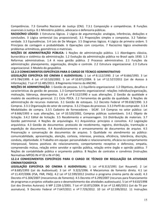 Competências. 7.3 Conselho Nacional de Justiça (CNJ). 7.3.1 Composição e competências. 8 Funções
essenciais à Justiça. 8.1 Ministério público, advocacia e defensoria públicas.
RACIOCÍNIO LÓGICO: 1 Estruturas lógicas. 2 Lógica de argumentação: analogias, inferências, deduções e
conclusões. 3 Lógica sentencial (ou proposicional). 3.1 Proposições simples e compostas. 3.2 Tabelas-
verdade. 3.3 Equivalências. 3.4 Leis de De Morgan. 3.5 Diagramas lógicos. 4 Lógica de primeira ordem. 5
Princípios de contagem e probabilidade. 6 Operações com conjuntos. 7 Raciocínio lógico envolvendo
problemas aritméticos, geométricos e matriciais.
NOÇÕES DE ADMINISTRAÇÃO PÚBLICA: 1 Noções de administração pública. 1.1 Abordagens clássica,
burocrática e sistêmica da administração. 1.2 Evolução da administração pública no Brasil após 1930. 1.3
Reformas administrativas. 1.4 A nova gestão pública. 2 Processo administrativo. 2.1 Funções da
administração: planejamento, organização, direção e controle. 2.2 Estrutura organizacional. 2.3 Cultura
organizacional. 3 Modelo do gespública.
12.2.3 CONHECIMENTOS ESPECÍFICOS PARA O CARGO DE TÉCNICO ADMINISTRATIVO
LEGISLAÇÃO ESPECÍFICA DO CINEMA E AUDIOVISUAL: 1 Lei nº 8.112/1990. 2 Lei nº 8.666/1993. 3 Lei
nº 9.784/1999. 4 Lei nº 10.520/2002. 5 Lei nº 10.871/2004. 6 Lei nº 12.527/2011 (Lei de Acesso à
Informação). 7 Lei nº 12.485/2011. 8 Regimento Interno da ANCINE.
NOÇÕES DE ADMINISTRAÇÃO: 1 Gestão de pessoas. 1.1 Equilíbrio organizacional. 1.2 Objetivos, desafios e
características da gestão de pessoas. 1.3 Comportamento organizacional: relações indivíduo/organização,
motivação, liderança, desempenho. 1.4 Lei nº 8.112/1990 e suas alterações. 2 Gestão da qualidade e
modelo de excelência gerencial. 2.1 Ciclo PDCA. 2.2 Ferramentas de gestão da qualidade. 3 Noções de
administração de recursos materiais. 3.1 Gestão de estoques. 3.2 Decreto Federal nº 99.658/1990. 3.3
Compras. 3.3.1 Organização do setor de compras. 3.3.2 Etapas do processo. 3.3.3 Perfil do comprador. 3.3.4
Modalidades de compra. 3.3.5 Cadastro de fornecedores - SICAF. 3.4 Compras no setor público: Lei
nº 8.666/1993 e suas alterações, Lei nº 10.520/2002, Compras públicas sustentáveis. 3.4.1 Objeto de
licitação. 3.4.2 Edital de licitação. 3.5 Recebimento e armazenagem. 3.6 Distribuição de materiais. 3.7
Gestão patrimonial. 4 Noções de arquivologia. 4.1 Arquivística: princípios e conceitos. 4.2 Legislação
arquivística. 4.3 Gestão de documentos: protocolo de recebimento, registro, distribuição, tramitação e
expedição de documentos. 4.4 Acondicionamento e armazenamento de documentos de arquivo. 4.5
Preservação e conservação de documentos de arquivo. 5 Qualidade no atendimento ao público:
comunicabilidade, apresentação, atenção, cortesia, interesse, presteza, eficiência, tolerância, discrição,
conduta, objetividade. 6 Trabalho em equipe: personalidade e relacionamento, eficácia no comportamento
interpessoal, fatores positivos do relacionamento, comportamento receptivo e defensivo, empatia,
compreensão mútua, relação entre servidor e opinião pública, relação entre órgão e opinião pública. 7
Noções de contabilidade pública e orçamento público. 8 Noções de contratos e convênios (Instruções
Normativas MPOG IN nº 02 e IN nº 04).
12.2.4 CONHECIMENTOS ESPECÍFICOS PARA O CARGO DE TÉCNICO EM REGULAÇÃO DA ATIVIDADE
CINEMATOGRÁFICA
LEGISLAÇÃO ESPECÍFICA DO CINEMA E AUDIOVISUAL: 1 Lei nº 8.313/1991 (Lei Rouanet). 2 Lei
nº 8.685/1993 (Lei do Audiovisual). 3 Lei nº 9.323/1996. 4 Mecanismos de fomento direto. 4.1 Lei
nº 11.437/2006 (FSA, PAR, PAQ). 4.2 Lei nº 12.599/2012 (institui o programa cinema perto de você). 4.3
Decreto nº 6.304/2007 (mecanismos de fomento). 4.5 Decreto nº 6.299/2007 (recursos para financiamento
de programas e projetos voltados para o desenvolvimento das atividades audiovisuais). 5 Lei nº 9.610/1998
(Lei dos Direitos Autorais). 6 MP 2.228-1/2001. 7 Lei nº 10.871/2004. 8 Lei nº 12.485/2011 (Lei da TV por
assinatura). 9 Decreto Federal nº 7.647/2011 e nº 7.729/2012. 10 Lei nº 12.599/2012. 11 Instruções


                                                                                                       15
 