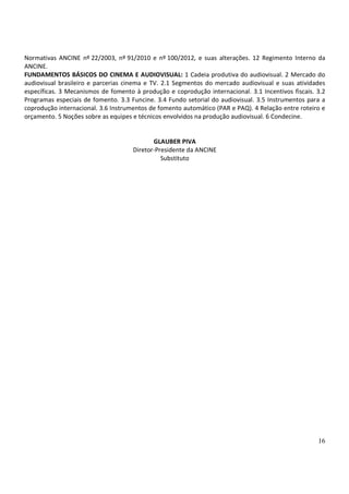 Normativas ANCINE nº 22/2003, nº 91/2010 e nº 100/2012, e suas alterações. 12 Regimento Interno da
ANCINE.
FUNDAMENTOS BÁSICOS DO CINEMA E AUDIOVISUAL: 1 Cadeia produtiva do audiovisual. 2 Mercado do
audiovisual brasileiro e parcerias cinema e TV. 2.1 Segmentos do mercado audiovisual e suas atividades
específicas. 3 Mecanismos de fomento à produção e coprodução internacional. 3.1 Incentivos fiscais. 3.2
Programas especiais de fomento. 3.3 Funcine. 3.4 Fundo setorial do audiovisual. 3.5 Instrumentos para a
coprodução internacional. 3.6 Instrumentos de fomento automático (PAR e PAQ). 4 Relação entre roteiro e
orçamento. 5 Noções sobre as equipes e técnicos envolvidos na produção audiovisual. 6 Condecine.


                                            GLAUBER PIVA
                                     Diretor-Presidente da ANCINE
                                               Substituto




                                                                                                    16
 