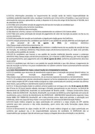 6.3.8.5 As informações prestadas no requerimento de isenção serão de inteira responsabilidade do
candidato, podendo responder este, a qualquer momento, por crime contra a fé pública, o que acarreta sua
eliminação do concurso, aplicando-se, ainda, o disposto no § único do artigo 10 do Decreto nº 83.936, de 6
de setembro de 1979.
6.3.8.6 Não será concedida isenção de pagamento de taxa de inscrição ao candidato que:
a) omitir informações e/ou torná-las inverídicas;
b) fraudar e/ou falsificar documentação;
c) não observar a forma, o prazo e os horários estabelecidos no subitem 6.3.8.3 deste edital.
6.3.8.7 Não será aceita solicitação de isenção de pagamento de valor de inscrição via postal, via fax ou via
correio eletrônico.
6.3.8.8 Cada pedido de isenção será analisado e julgado pelo órgão gestor do CadÚnico.
6.3.8.9 A relação provisória dos candidatos que tiveram o seu pedido de isenção deferido será divulgada até
a      data    provável      de      21   de      agosto     de    2012,     no     endereço      eletrônico
http://www.cespe.unb.br/concursos/ancine_12.
6.3.8.9.1 O candidato disporá de dois dias para contestar o indeferimento do seu pedido de isenção de taxa
de inscrição, no endereço eletrônico http://www.cespe.unb.br/concursos/ancine_12. Após esse período,
não serão aceitos pedidos de revisão.
6.3.8.10 Os candidatos que tiverem o seu pedido de isenção indeferido deverão acessar o endereço
eletrônico http://www.cespe.unb.br/concursos/ancine_12 e imprimir a GRU Cobrança, por meio da página
de acompanhamento, para pagamento até o dia 28 de agosto de 2012, conforme procedimentos descritos
neste edital.
6.3.8.11 O candidato que não tiver o seu pedido de isenção deferido e que não efetuar o pagamento da
taxa de inscrição na forma e no prazo estabelecidos no subitem anterior estará automaticamente excluído
do concurso público.
6.3.9 DOS PROCEDIMENTOS PARA A SOLICITAÇÃO DE ATENDIMENTO ESPECIAL
6.3.9.1 O candidato que necessitar de atendimento especial para a realização das provas deverá indicar, na
solicitação         de         inscrição       disponibilizada        no        endereço          eletrônico
http://www.cespe.unb.br/concursos/ancine_12, os recursos especiais necessários a tal atendimento.
6.3.9.1.1 O candidato que solicitar atendimento especial na forma estabelecida no subitem anterior deverá
enviar cópia simples do CPF e laudo médico (original ou cópia autenticada em cartório), emitido nos últimos
doze meses, que justifique o atendimento especial solicitado.
6.3.9.1.2 A documentação citada no subitem anterior poderá ser entregue até o dia 16 de agosto de 2012,
das 8 horas às 19 horas (exceto sábado, domingo e feriado), pessoalmente ou por terceiro, na Central de
Atendimento do CESPE/UnB, localizada na Universidade de Brasília (UnB) – Campus Universitário Darcy
Ribeiro, Sede do CESPE/UnB – Asa Norte, Brasília/DF, ou enviada via SEDEX ou carta registrada com aviso de
recebimento, para a Central de Atendimento do CESPE/UnB – ANCINE/2012 (atendimento especial), Caixa
Postal 4488, CEP 70904-970, Brasília/DF, até a data prevista acima. Após esse período, a solicitação será
indeferida, salvo nos casos de força maior e nos que forem de interesse da Administração Pública.
6.4.9.3 O laudo médico (original ou cópia autenticada em cartório) e a cópia simples do CPF valerão
somente para este concurso e não serão devolvidos, assim como não serão fornecidas cópias dessa
documentação.
6.3.9.4 O fornecimento da cópia simples do CPF e do laudo médico (original ou cópia autenticada em
cartório), por qualquer via, é de responsabilidade exclusiva do candidato. O CESPE/UnB não se
responsabiliza por qualquer tipo de extravio que impeça a chegada dessa documentação a seu destino.


                                                                                                          6
 