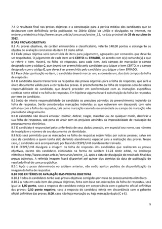 7.4 O resultado final nas provas objetivas e a convocação para a perícia médica dos candidatos que se
declararam com deficiência serão publicados no Diário Oficial da União e divulgados na Internet, no
endereço eletrônico http://www.cespe.unb.br/concursos/ancine_12, na data provável de 29 de outubro de
2012.
8 DAS PROVAS OBJETIVAS
8.1 As provas objetivas, de caráter eliminatório e classificatório, valerão 140,00 pontos e abrangerão os
objetos de avaliação constantes do item 12 deste edital.
8.2 Cada prova objetiva será constituída de itens para julgamento, agrupados por comandos que deverão
ser respeitados. O julgamento de cada item será CERTO ou ERRADO, de acordo com o(s) comando(s) a que
se refere o item. Haverá, na folha de respostas, para cada item, dois campos de marcação: o campo
designado com o código C, que deverá ser preenchido pelo candidato caso julgue o item CERTO, e o campo
designado com o código E, que deverá ser preenchido pelo candidato caso julgue o item ERRADO.
8.3 Para obter pontuação no item, o candidato deverá marcar um, e somente um, dos dois campos da folha
de respostas.
8.4 O candidato deverá transcrever as respostas das provas objetivas para a folha de respostas, que será o
único documento válido para a correção das provas. O preenchimento da folha de respostas será de inteira
responsabilidade do candidato, que deverá proceder em conformidade com as instruções específicas
contidas neste edital e na folha de respostas. Em hipótese alguma haverá substituição da folha de respostas
por erro do candidato.
8.5 Serão de inteira responsabilidade do candidato os prejuízos advindos do preenchimento indevido da
folha de respostas. Serão consideradas marcações indevidas as que estiverem em desacordo com este
edital ou com a folha de respostas, tais como marcação rasurada ou emendada ou campo de marcação não
preenchido integralmente.
8.6 O candidato não deverá amassar, molhar, dobrar, rasgar, manchar ou, de qualquer modo, danificar a
sua folha de respostas, sob pena de arcar com os prejuízos advindos da impossibilidade de realização do
processamento eletrônico.
8.7 O candidato é responsável pela conferência de seus dados pessoais, em especial seu nome, seu número
de inscrição e o número de seu documento de identidade.
8.8 Não será permitido que as marcações na folha de respostas sejam feitas por outras pessoas, salvo em
caso de candidato a quem tenha sido deferido atendimento especial para a realização das provas. Nesse
caso, o candidato será acompanhado por fiscal do CESPE/UnB devidamente treinado.
8.9 O CESPE/UnB divulgará a imagem da folha de respostas dos candidatos que realizaram as provas
objetivas, exceto dos candidatos eliminados na forma do subitem 11.24 deste edital, no endereço
eletrônico http://www.cespe.unb.br/concursos/ancine_12, após a data de divulgação do resultado final das
provas objetivas. A referida imagem ficará disponível até quinze dias corridos da data de publicação do
resultado final do concurso público.
8.9.1 Após o prazo determinado no subitem anterior, não serão aceitos pedidos de disponibilização da
imagem da folha de respostas.
8.10 DOS CRITÉRIOS DE AVALIAÇÃO DAS PROVAS OBJETIVAS
8.10.1 Todos os candidatos terão suas provas objetivas corrigidas por meio de processamento eletrônico.
8.10.2 A nota em cada item das provas objetivas, feita com base nas marcações da folha de respostas, será
igual a: 1,00 ponto, caso a resposta do candidato esteja em concordância com o gabarito oficial definitivo
das provas; 0,50 ponto negativo, caso a resposta do candidato esteja em discordância com o gabarito
oficial definitivo das provas; 0,00, caso não haja marcação ou haja marcação dupla (C e E).


                                                                                                         8
 