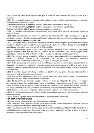 8.10.3 A nota em cada prova objetiva será igual à soma das notas obtidas em todos os itens que a
compõem.
8.10.4 Será reprovado nas provas objetivas e eliminado do concurso público o candidato que se enquadrar
em pelo menos um dos itens a seguir:
a) obtiver nota inferior a 25,00 pontos na prova objetiva de Conhecimentos Básicos P1;
b) obtiver nota inferior a 37,00 pontos na prova objetiva de Conhecimentos Específicos P2;
c) obtiver nota inferior a 64,00 pontos no conjunto das provas objetivas.
8.10.4.1 O candidato eliminado na forma do subitem 8.10.4 deste edital não terá classificação alguma no
concurso público.
8.10.5 8.10.5 Os candidatos não eliminados na forma do subitem 8.10.4 serão ordenados por cargo de
acordo com os valores decrescentes da nota final, que será a soma das notas obtidas nas provas objetivas.
8.11 DOS RECURSOS DAS PROVAS OBJETIVAS
8.11.1 Os gabaritos oficiais preliminares das provas objetivas serão divulgados na Internet, no endereço
eletrônico http://www.cespe.unb.br/concursos/ancine_12, a partir das 19 horas da data provável de 25 de
setembro de 2012, observado o horário oficial de Brasília/DF.
8.11.2 O candidato que desejar interpor recursos contra os gabaritos oficiais preliminares das provas
objetivas disporá de dois dias para fazê-lo, a contar do dia subsequente à data da divulgação desses
gabaritos, no horário das 9 horas do primeiro dia às 18 horas do último dia, ininterruptamente.
8.11.3 Para recorrer contra os gabaritos oficiais preliminares das provas objetivas, o candidato deverá
utilizar o Sistema Eletrônico de Interposição de Recurso, no endereço eletrônico
http://www.cespe.unb.br/concursos/ancine_12, e seguir as instruções ali contidas.
8.11.4 Todos os recursos serão analisados, e as justificativas das alterações/anulações de gabarito serão
divulgadas no endereço eletrônico http://www.cespe.unb.br/concursos/ancine_12 em data a ser
informada no edital de resultado final nas provas objetivas. Não serão encaminhadas respostas individuais
aos candidatos.
8.11.5 O candidato deverá ser claro, consistente e objetivo em seu pleito. Recurso inconsistente ou
intempestivo será preliminarmente indeferido.
8.11.6 O recurso não poderá conter, em outro local que não o apropriado, qualquer palavra ou marca que o
identifique, sob pena de ser preliminarmente indeferido.
8.11.7 Se do exame de recursos resultar anulação de item ou integrante de prova, a pontuação
correspondente a esse item será atribuída a todos os candidatos, independentemente de terem recorrido.
8.11.8 Se houver alteração, por força de impugnações dos gabaritos oficiais preliminares de item integrante
das provas, essa alteração valerá para todos os candidatos, independentemente de terem recorrido.
8.11.9 Não será aceito recurso via postal, via fax, via correio eletrônico ou, ainda, fora do prazo.
8.11.10 Em nenhuma hipótese serão aceitos pedidos de revisão de recursos ou recurso contra os gabaritos
oficiais definitivos.
8.11.11 Recursos cujo teor desrespeite a banca serão preliminarmente indeferidos.
9 DA NOTA FINAL NO CONCURSO
9.1 A nota final no concurso será a nota final nas provas objetivas.
9.2 Os candidatos serão ordenados por cargo de acordo com os valores decrescentes das notas finais no
concurso, observados os critérios de desempate deste edital.
9.3 Os candidatos que, no ato da inscrição, se declararam com deficiência, se não eliminados no concurso e
qualificados como pessoa com deficiência, terão seus nomes publicados em lista à parte e figurarão
também na lista de classificação geral por cargo.


                                                                                                         9
 
