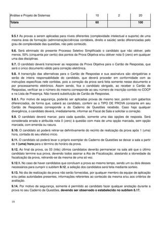 19
Análise e Projeto de Sistemas 10 2 20
Totais 60 100
9.5.1 As provas a serem aplicadas para níveis diferentes (complexidade intelectual e suporte) de uma
mesma área de formação (administração/ciências contábeis, direito e saúde) serão diferenciadas pelo
grau de complexidade das questões, não pelo conteúdo.
9.6. Será eliminado do presente Processo Seletivo Simplificado o candidato que não obtiver, pelo
menos, 50% (cinquenta por cento) dos pontos da Prova Objetiva e/ou obtiver nota 0 (zero) em qualquer
uma das disciplinas.
9.7. O candidato deverá transcrever as respostas da Prova Objetiva para o Cartão de Respostas, que
será o único documento válido para correção eletrônica.
9.8. A transcrição das alternativas para o Cartão de Respostas e sua assinatura são obrigatórias e
serão de inteira responsabilidade do candidato, que deverá proceder em conformidade com as
instruções específicas nele contidas, pois a correção da prova será feita somente nesse documento e
por processamento eletrônico. Assim sendo, fica o candidato obrigado, ao receber o Cartão de
Respostas, verificar se o número do mesmo corresponde ao seu número de inscrição contido no COCP
e na Lista de Presença. Não haverá substituição de Cartão de Respostas.
9.8.1. Por motivo de segurança, poderão ser aplicadas provas de mesmo teor, porém com gabaritos
diferenciados, de forma que, caberá ao candidato, conferir se o TIPO DE PROVA constante em seu
Cartão de Respostas corresponde a do Caderno de Questões recebido. Caso haja qualquer
divergência, o candidato deverá, imediatamente, informar ao Fiscal de Sala e solicitar a correção.
9.9. O candidato deverá marcar, para cada questão, somente uma das opções de resposta. Será
considerada errada e atribuída nota 0 (zero) à questão com mais de uma opção marcada, sem opção
marcada, com emenda ou rasura.
9.10. O candidato só poderá retirar-se definitivamente do recinto de realização da prova após 1 (uma)
hora, contada do seu efetivo início.
9.11. O candidato só poderá levar o próprio exemplar do Caderno de Questões se deixar a sala a partir
de 1 (uma) hora para o término do horário da prova.
9.12. Ao final da prova, os 03 (três) últimos candidatos deverão permanecer na sala até que o último
candidato termine sua prova, devendo todos assinar a Ata de Fiscalização, atestando a idoneidade da
fiscalização da prova, retirando-se da mesma de uma só vez.
9.12.1. No caso de haver candidatos que concluam a prova ao mesmo tempo, sendo um ou dois desses
necessários para cumprir o subitem 9.12, a seleção dos candidatos será feita mediante sorteio.
9.13. No dia de realização da prova não serão fornecidas, por qualquer membro da equipe de aplicação
e/ou pelas autoridades presentes, informações referentes ao conteúdo da mesma e/ou aos critérios de
avaliação.
9.14. Por motivo de segurança, somente é permitido ao candidato fazer qualquer anotação durante a
prova no seu Caderno de Questões, devendo ser observado o estabelecido no subitem 8.17.
 