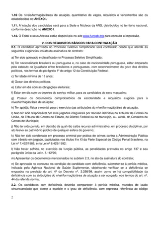 2
1.10 Os níveis/formação/áreas de atuação, quantitativo de vagas, requisitos e vencimentos são os
estabelecidos no ANEXO I.
1.11. A lotação dos candidatos será para a Sede e Núcleos da ANS, distribuídos no território nacional,
conforme descrição no ANEXO I.
1.12. O Edital e seus Anexos estão disponíveis no site www.funcab.org para consulta e impressão.
2. DOS REQUISITOS BÁSICOS PARA CONTRATAÇÃO
2.1. O candidato aprovado no Processo Seletivo Simplificado será contratado desde que atenda às
seguintes exigências, no ato da assinatura do contrato:
a) Ter sido aprovado e classificado no Processo Seletivo Simplificado;
b) Ter nacionalidade brasileira ou portuguesa e, no caso de nacionalidade portuguesa, estar amparado
pelo estatuto de igualdade entre brasileiros e portugueses, com reconhecimento do gozo dos direitos
políticos, nos termos do parágrafo 1º do artigo 12 da Constituição Federal;
c) Ter idade mínima de 18 anos;
d) Gozar dos direitos políticos;
e) Estar em dia com as obrigações eleitorais;
f) Estar em dia com os deveres do serviço militar, para os candidatos do sexo masculino;
g) Possuir os documentos comprobatórios da escolaridade e requisitos exigidos para o
nível/formação/área de atuação;
h) Ter aptidão física e mental para o exercício das atribuições do nível/formação/área de atuação;
I) Não ter sido responsável por atos julgados irregulares por decisão definitiva do Tribunal de Contas da
União, do Tribunal de Contas de Estado, do Distrito Federal ou de Município, ou, ainda, do Conselho de
Contas de Município;
j) Não ter sido punido, em decisão da qual não caiba recurso administrativo, em processo disciplinar, por
ato lesivo ao patrimônio público de qualquer esfera do governo;
k) Não ter sido condenado em processo criminal por prática de crimes contra a Administração Pública
com trânsito em julgado, capitulados nos títulos II e XI da Parte Especial do Código Penal Brasileiro, na
Lei nº 7.492/1986, e na Lei nº 8.429/1992;
l) Não haver sofrido, no exercício da função pública, as penalidades previstas no artigo 137 e seu
parágrafo único da Lei n. 8.112/90;
m) Apresentar os documentos mencionados no subitem 2.3, no ato da assinatura do contrato;
n) Se aprovado no concurso na condição de candidato com deficiência, submeter-se à perícia médica,
indicada pela Agência Nacional de Saúde Suplementar, objetivando verificar se a deficiência se
enquadra na previsão do art. 4º do Decreto nº. 3.298/99, assim como se há compatibilidade da
deficiência com as atribuições do nível/formação/área de atuação a ser ocupado, nos termos do art. nº.
44 da referida norma;
2.2. Os candidatos com deficiência deverão comparecer à perícia médica, munidos de laudo
circunstanciado que ateste a espécie e o grau de deficiência, com expressa referência ao código
 
