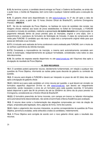 20
9.15. Ao terminar a prova, o candidato deverá entregar ao Fiscal, o Caderno de Questões, se ainda não
o puder levar, o Cartão de Respostas, bem como todo e qualquer material cedido para a execução da
prova.
9.16. O gabarito oficial será disponibilizado no site www.funcab.org no 2º dia útil após a data de
realização da prova, a partir das 12 horas (Horário Oficial de Brasília/DF), conforme Cronograma
Previsto – ANEXO II.
9.17. No dia da realização da Prova Objetiva, na hipótese do nome do candidato não constar nas
listagens oficiais relativas aos locais de prova estabelecidos no Edital de Convocação, a FUNCAB
procederá a inclusão do candidato, mediante a apresentação do boleto bancário com comprovação de
pagamento efetuado dentro do prazo previsto para as inscrições, original e uma cópia, com o
preenchimento e assinatura do formulário de Solicitação de Inclusão. A cópia do comprovante será
retida pela FUNCAB. O candidato que não levar a cópia terá o comprovante original retido para que
possa ser efetivada a sua inclusão.
9.17.1. A inclusão será realizada de forma condicional e será analisada pela FUNCAB, com o intuito de
se verificar a pertinência da referida inscrição.
9.17.2. Constatada a improcedência da inscrição, a mesma será automaticamente cancelada sem
direito à reclamação, independentemente de qualquer formalidade, considerados nulos todos os atos
dela decorrentes.
9.18. Os cartões de resposta estarão disponíveis no site www.funcab.org até 15(quinze) dias após a
divulgação do resultado da Prova Objetiva.
10. DOS RECURSOS
10.1. O candidato poderá apresentar recurso, devidamente fundamentado, em relação a qualquer das
questões da Prova Objetiva, informando as razões pelas quais discorda do gabarito ou conteúdo da
questão.
10.2. O recurso será dirigido à FUNCAB e deverá ser interposto no prazo de até 02 (dois) dias úteis
após a divulgação do gabarito oficial.
10.2.1. Admitir-se-á para cada candidato um único recurso por questão, o qual deverá ser enviado via
formulário específico disponível On-line no site www.funcab.org, que deverá ser integralmente
preenchido, sendo necessário o envio de um formulário para cada questão recorrida. O formulário
estará disponível a partir das 8h do primeiro dia até às 23h59min do último dia do prazo previsto no
Cronograma, considerando-se o Horário Oficial de Brasília/DF.
10.2.2. O formulário preenchido de forma incorreta, com campos em branco ou faltando informações
será automaticamente desconsiderado, não sendo encaminhado à Banca Acadêmica para avaliação.
10.3. O recurso deve conter a fundamentação das alegações comprovadas por meio de citação de
artigos, amparados pela legislação, itens, páginas de livros, nome dos autores.
10.3.1. Após o julgamento dos recursos interpostos, os pontos correspondentes às questões da Prova
Objetiva, porventura anuladas, serão atribuídos a todos os candidatos, indistintamente.
10.4. A Prova Objetiva será corrigida de acordo com o novo gabarito oficial, após o resultado dos
recursos.
 