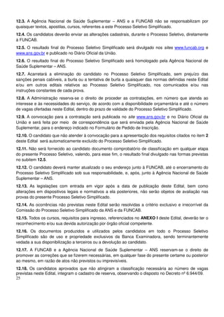 25
12.3. A Agência Nacional de Saúde Suplementar – ANS e a FUNCAB não se responsabilizam por
quaisquer textos, apostilas, cursos, referentes a este Processo Seletivo Simplificado.
12.4. Os candidatos deverão enviar as alterações cadastrais, durante o Processo Seletivo, diretamente
à FUNCAB.
12.5. O resultado final do Processo Seletivo Simplificado será divulgado nos sites www.funcab.org e
www.ans.gov.br e publicado no Diário Oficial da União.
12.6. O resultado final do Processo Seletivo Simplificado será homologado pela Agência Nacional de
Saúde Suplementar – ANS.
12.7. Acarretará a eliminação do candidato no Processo Seletivo Simplificado, sem prejuízo das
sanções penais cabíveis, a burla ou a tentativa de burla a quaisquer das normas definidas neste Edital
e/ou em outros editais relativos ao Processo Seletivo Simplificado, nos comunicados e/ou nas
instruções constantes de cada prova.
12.8. A Administração reserva-se o direito de proceder as contratações, em número que atenda ao
interesse e às necessidades do serviço, de acordo com a disponibilidade orçamentária e até o número
de vagas ofertadas neste Edital, dentro do prazo de validade do Processo Seletivo Simplificado.
12.9. A convocação para a contratação será publicada no site www.ans.gov.br e no Diário Oficial da
União e será feita por meio de correspondência que será enviada pela Agência Nacional de Saúde
Suplementar, para o endereço indicado no Formulário de Pedido de Inscrição.
12.10. O candidato que não atender à convocação para a apresentação dos requisitos citados no item 2
deste Edital será automaticamente excluído do Processo Seletivo Simplificado.
12.11. Não será fornecido ao candidato documento comprobatório de classificação em qualquer etapa
do presente Processo Seletivo, valendo, para esse fim, o resultado final divulgado nas formas previstas
no subitem 12.5.
12.12. O candidato deverá manter atualizado o seu endereço junto à FUNCAB, até o encerramento do
Processo Seletivo Simplificado sob sua responsabilidade, e, após, junto à Agência Nacional de Saúde
Suplementar – ANS.
12.13. As legislações com entrada em vigor após a data de publicação deste Edital, bem como
alterações em dispositivos legais e normativos a ela posteriores, não serão objetos de avaliação nas
provas do presente Processo Seletivo Simplificado.
12.14. As ocorrências não previstas neste Edital serão resolvidas a critério exclusivo e irrecorrível da
Comissão do Processo Seletivo Simplificado da ANS e da FUNCAB.
12.15. Todos os cursos, requisitos para ingresso, referenciados no ANEXO I deste Edital, deverão ter o
reconhecimento e/ou sua devida autorização por órgão oficial competente.
12.16. Os documentos produzidos e utilizados pelos candidatos em todo o Processo Seletivo
Simplificado são de uso e propriedade exclusivos da Banca Examinadora, sendo terminantemente
vedada a sua disponibilização a terceiros ou a devolução ao candidato.
12.17. A FUNCAB e a Agência Nacional de Saúde Suplementar – ANS reservam-se o direito de
promover as correções que se fizerem necessárias, em qualquer fase do presente certame ou posterior
ao mesmo, em razão de atos não previstos ou imprevisíveis.
12.18. Os candidatos aprovados que não atingiram a classificação necessária ao número de vagas
previstas neste Edital, integram o cadastro de reserva, observando o disposto no Decreto nº 6.944/09.
 