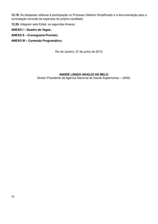 26
12.19. As despesas relativas à participação no Processo Seletivo Simplificado e a documentação para a
contratação correrão às expensas do próprio candidato.
12.20. Integram este Edital, os seguintes Anexos:
ANEXO I – Quadro de Vagas;
ANEXO II – Cronograma Previsto;
ANEXO III – Conteúdo Programático.
Rio de Janeiro, 27 de junho de 2013.
ANDRÉ LONGO ARAÚJO DE MELO
Diretor-Presidente da Agência Nacional de Saúde Suplementar – (ANS)
 