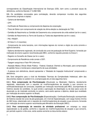 3
correspondente da Classificação Internacional de Doenças (CID), bem como a provável causa da
deficiência, conforme Decreto nº 3.298/1999.
2.3. Os candidatos convocados para contratação, deverão comparecer munidos dos seguintes
documentos (originais e cópias):
- Carteira de Identidade;
- CPF;
- Certificado de Reservista ou comprovante de dispensa da corporação;
- Título de Eleitor com comprovante de votação da última eleição ou declaração do TSE;
- Certidão de Nascimento ou Certidão de Casamento e/ou comprovante de união estável (se for o caso);
- Certidão de Nascimento ou Termo de Guarda ou Tutela dos dependentes (se for o caso);
- PIS / PASEP;
- 02 fotos 3 x 4 (recentes);
- Comprovante de conta bancária, com informações legíveis do número e dígito da conta corrente e
agência bancária;
- Diploma devidamente registrado, de conclusão de curso de graduação de Nível Superior, fornecido por
instituição de ensino superior reconhecida pelo MEC, conforme requisito previsto no Anexo I;
- Registro no Conselho de Classe (se for o caso);
- Comprovante de Residência onde conste o CEP;
- Tipagem sanguínea e Fator RH (informar);
- Atestado Médico Oficial (Rede Pública - Federal, Estadual, Distrital ou Municipal), para comprovação
de aptidão física e mental para o desempenho de suas atividades;
- A pessoa com deficiência, deverá apresentar o “Atestado de Inspeção Institucional” comprovando a
deficiência.
2.4. Será obrigatório para o nível de Atividades Técnicas de Complexidade Intelectual, além dos
documentos citados no subitem 2.3, a comprovação de um dos seguintes itens:
2.4.1. Para comprovação da Pós-Graduação (Doutorado ou Mestrado): Diploma, devidamente
registrado, relacionado com o requisito do nível/formação/área de atuação a que concorre ou
certificado/declaração de conclusão, expedido por instituição reconhecida pelo MEC, acompanhado do
histórico escolar do candidato, no qual conste a aprovação da dissertação ou da tese (para curso de
doutorado ou de mestrado concluído no exterior, será aceito apenas o diploma, desde que revalidado
por instituição de ensino superior no Brasil).
2.4.2. Para comprovação da Pós-Graduação (Especialização): Certificado/Declaração acompanhado
de histórico escolar de curso de pós-graduação, em nível de Especialização, com carga horária mínima
de 360 horas, relacionado com o requisito do nível/formação/área de atuação a que concorre, fornecida
por instituição de ensino superior reconhecida pelo Ministério da Educação (MEC).
2.4.3. Para comprovação de exercício de atividade profissional, em emprego ou cargo
especializado ou de gestão, conforme o requisito do nível/formação/área de atuação a que concorre,
por período superior a três anos, serão aceitos somente os documentos abaixo:
 