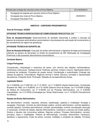 36
Período para entrega dos recursos contra a Prova Objetiva 03 e 04/09/2013
• Divulgação da resposta aos recursos contra a Prova Objetiva
• Divulgação das notas da Prova Objetiva
• Divulgação Resultado Final
26/09/2013
ANEXO III – CONTEÚDO PROGRAMÁTICO
Área de Formação: SAÚDE
ATIVIDADE TÉCNICA ESPECIALIZADA DE COMPLEXIDADE INTELECTUAL (IV)
Área de Atuação/atribuição: Desenvolvimento de atividade relacionada à análise e instrução do
passivo de processos administrativos sancionadores e de processos de autorização de funcionamento e
de cancelamento de registro de operadoras.
ATIVIDADE TÉCNICA DE SUPORTE (III)
Área de Atuação/atribuição: Execução de tarefas administrativas e logísticas da etapa pré-processual
referente ao passivo de demandas no âmbito do procedimento da NIP (Notificação de Investigação
Preliminar) e dos processos administrativos sancionadores.
Conteúdo Básico:
Língua Portuguesa
Compreensão, interpretação e reescritura de textos, com domínio das relações morfossintáticas,
semânticas e discursivas. Tipologia textual. Paráfrase, perífrase, síntese e resumo. Significação literal e
contextual de vocábulos. Processos de coesão textual. Coordenação e subordinação. Emprego das
classes de palavras. Concordância. Regência nominal e verbal. Estrutura, formação e representação
das palavras. Ortografia oficial. Pontuação. Redação de correspondências oficiais.
Legislação Básica
Lei nº 9.656/98. Lei nº 9.961/00. Lei nº 10.185/01. Lei nº 10.850/04 (Saúde Suplementar). Constituição
Brasileira de 1988. Lei nº 8.080/90. Lei nº 8.142/90 (Sistema Único de Saúde). Lei nº 8.078/90 (Código
de Defesa do Consumidor). Lei nº 9.784/99 (Lei de Processo Administrativo). Lei nº 8.429/92
(improbidade). Lei nº 8.745/93 (Contratação por Tempo Determinado). Lei nº 10.522/02 (Parcelamento
de Débitos).
Noções de Direito Administrativo
Ato administrativo: conceito, requisitos, atributos, classificação, espécies e invalidação. Anulação e
revogação. Prescrição. Controle da administração pública: controle administrativo; controle legislativo,
controle judiciário. Contratos administrativos: conceito, peculiaridades, controle, formalização, execução
e inexecução. Contrato de Gestão. Agentes Administrativos: investidura e exercício da função pública.
Direitos e deveres dos funcionários públicos. Regimes jurídicos. Processo Administrativo: conceito,
princípios, fases e modalidades. Poderes da Administração: vinculado, discricionário, hierárquico,
disciplinar e regulamentar. Poder de polícia: conceito, finalidade e condições de validade. Princípios
 