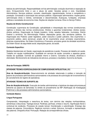 37
básicos da administração. Responsabilidade civil da administração: evolução doutrinária e reparação do
dano. Enriquecimento ilícito e uso e abuso de poder. Sanções penais e civis. Improbidade
Administrativa. Serviços públicos: conceito, classificação, regulamentação, formas e competência e
prestação. Concessão e autorização dos serviços públicos. Organização administrativa: noções gerais,
administração direta e indireta, centralizada e descentralizada. Autarquias, fundações, empresas
públicas e sociedades de economia mista. Noções de relações humanas. Ética no Serviço Público.
Noções de Direito Constitucional
Constituição: supremacia da Constituição; aplicabilidade e interpretação das normas constitucionais;
vigência e eficácia das normas constitucionais. Direitos e garantias fundamentais: direitos sociais;
direitos políticos. Organização do Estado brasileiro: União, estados federados, municípios, Distrito
Federal e territórios. Da Administração Pública: disposições gerais, dos servidores públicos. Da
Organização dos Poderes: poder legislativo, poder executivo e poder judiciário. Dos orçamentos: o
orçamento público, plano plurianual, projeto de lei orçamentária anual, princípios orçamentários,
diretrizes orçamentárias. Da Ordem Econômica e Financeira: princípios gerais da atividade econômica.
Da Ordem Social: da seguridade social, disposições gerais, da saúde.
Conteúdo Específico:
Modelos Assistenciais em Saúde: organização da assistência à saúde. Processo de trabalho em saúde.
Trabalho em equipe multidisciplinar. Qualidade em serviços de saúde: conceitos e aspectos gerais.
Gestão de qualidade. Controle de qualidade interno e externo. Conceitos de eficácia, eficiência e
efetividade. Monitoramento de indicadores de estrutura, processo e resultados. Economia da Saúde.
Área de Formação: DIREITO
ATIVIDADE TÉCNICA ESPECIALIZADA DE COMPLEXIDADE INTELECTUAL (IV)
Área de Atuação/atribuição: Desenvolvimento de atividade relacionada à análise e instrução do
passivo de processos administrativos sancionadores e de processos de autorização de funcionamento e
de cancelamento de registro de operadoras.
ATIVIDADE TÉCNICA DE SUPORTE (III)
Área de Atuação/atribuição: Execução de tarefas administrativas e logísticas da etapa pré-processual
referente ao passivo de demandas no âmbito do procedimento da NIP (Notificação de Investigação
Preliminar) e dos processos administrativos sancionadores.
Conteúdo Básico:
Língua Portuguesa
Compreensão, interpretação e reescritura de textos, com domínio das relações morfossintáticas,
semânticas e discursivas. Tipologia textual. Paráfrase, perífrase, síntese e resumo. Significação literal e
contextual de vocábulos. Processos de coesão textual. Coordenação e subordinação. Emprego das
classes de palavras. Concordância. Regência nominal e verbal. Estrutura, formação e representação
das palavras. Ortografia oficial. Pontuação. Redação de correspondências oficiais.
 