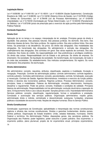 38
Legislação Básica
Lei nº 9.656/98. Lei nº 9.961/00. Lei nº 10.185/01. Lei nº 10.850/04 (Saúde Suplementar). Constituição
Brasileira de 1988. Lei nº 8.080/90. Lei nº 8.142/90 (Sistema Único de Saúde). Lei nº 8.078/90 (Código
de Defesa do Consumidor). Lei nº 9.784/99 (Lei de Processo Administrativo). Lei nº 8.429/92
(improbidade). Lei nº 8.745/93 (Contratação por Tempo Determinado). Lei nº 10.522/02 (Parcelamento
de Débitos). Lei nº 9.873/99 (prazo de prescrição para o exercício de ação punitiva pela Administração
Pública Federal)
Conteúdo Específico:
Direito Civil
Aplicação da lei no tempo e no espaço; interpretação da lei; analogia. Princípios gerais do direito e
equidade. Das pessoas. Das pessoas naturais. Das pessoas jurídicas. Do domicílio. Dos bens. Das
diferentes classes de bens. Dos fatos jurídicos. Do negócio jurídico. Dos atos jurídicos lícitos. Dos atos
ilícitos. Da prescrição e da decadência. Da prova. Do direito das obrigações. Das modalidades das
obrigações. Da transmissão das obrigações. Do adimplemento e extinção das obrigações. Do
inadimplemento das obrigações. Dos contratos em geral. Das várias espécies de contratos. Dos atos
unilaterais. Dos títulos de crédito. Da responsabilidade civil. Das preferências e privilégios creditórios.
Do direito das coisas. Responsabilidade civil do Estado e do particular. Do direito de empresa. Do
empresário. Da sociedade. Da liquidação da sociedade. Da transformação, da incorporação, da fusão e
da cisão das sociedades. Do estabelecimento. Dos institutos complementares. Do registro. Do nome
empresarial. Dos prepostos. Da escrituração.
Direito Administrativo
Ato administrativo: conceito, requisitos, atributos, classificação, espécies e invalidação. Anulação e
revogação. Prescrição. Controle da administração pública: controle administrativo; controle legislativo,
controle judiciário. Contratos administrativos: conceito, peculiaridades, controle, formalização, execução
e inexecução. Contrato de Gestão. Agentes Administrativos: investidura e exercício da função pública.
Direitos e deveres dos funcionários públicos. Regimes jurídicos. Processo Administrativo: conceito,
princípios, fases e modalidades. Poderes da Administração: vinculado, discricionário, hierárquico,
disciplinar e regulamentar. Poder de polícia: conceito, finalidade e condições de validade. Princípios
básicos da administração. Responsabilidade civil da administração: evolução doutrinária e reparação do
dano. Enriquecimento ilícito e uso e abuso de poder. Sanções penais e civis. Improbidade Administrativa
Serviços públicos: conceito, classificação, regulamentação, formas e competência e prestação.
Concessão e autorização dos serviços públicos. Organização administrativa: noções gerais,
administração direta e indireta, centralizada e descentralizada: autarquias, fundações, empresas
públicas e sociedades de economia mista. Noções de relações humanas. Ética no Serviço Público.
Direito Constitucional
Constituição: supremacia da Constituição; aplicabilidade e interpretação das normas constitucionais;
vigência e eficácia das normas constitucionais. Direitos e garantias fundamentais: direitos sociais;
direitos políticos. Organização do Estado brasileiro: União, estados federados, municípios, Distrito
Federal e territórios. Da Administração Pública: disposições gerais, dos servidores públicos. Da
Organização dos Poderes: poder legislativo, poder executivo e poder judiciário. Dos orçamentos: o
orçamento público, plano plurianual, projeto de lei orçamentária anual, princípios orçamentários,
 